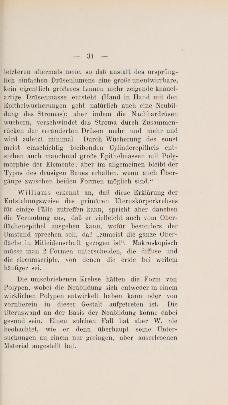 letzteren abermals neue, so daß anstatt des ursprüng¬ lich einfachen Drüsenlumens eine große unentwirrbare, kein eigentlich größeres Lumen mehr zeigende knäuel¬ artige Drüsenmasse entsteht (Hand in Hand mit den Epithelwucherungen geht natürlich auch eine Neubil¬ dung des Stromas); aber indem die Nachbardrüsen wuchern, verschwindet das Stroma durch Zusammen¬ rücken der veränderten Drüsen mehr und mehr und wird zuletzt minimal. Durch Wucherung des sonst meist einschichtig bleibenden Cylinderepithels ent¬ stehen auch manchmal große Epithelmassen mit Poly¬ morphie der Elemente; aber im allgemeinen bleibt der Typus des drüsigen Baues erhalten, wenn auch Über¬ gänge zwischen beiden Formen möglich sind.“ Williams erkennt an, daß diese Erklärung der Entstehungsweise des primären Uteruskörperkrebses für einige Fälle zutreffen kann, spricht aber daneben die Vermutung aus, daß er vielleicht auch vom Ober¬ flächenepithel ausgehen kann, wofür besonders der Umstand sprechen soll, daß „zumeist die ganze Ober¬ fläche in Mitleidenschaft gezogen ist“. Makroskopisch müsse man 2 Formen unterscheiden, die diffuse und die circumscripte, von denen die erste bei weitem häufiger sei. Die umschriebenen Krebse hätten die Form von Polypen, wobei die Neubildung sich entweder in einem wirklichen Polypen entwickelt haben kann oder von vornherein in dieser Gestalt aufgetreten ist. Die Uteruswand an der Basis der Neubildung könne dabei gesund sein. Einen solchen Fall hat aber W. nie beobachtet, wie er denn überhaupt seine Unter¬ suchungen an einem nur geringen, aber auserlesenen Material angestellt hat.