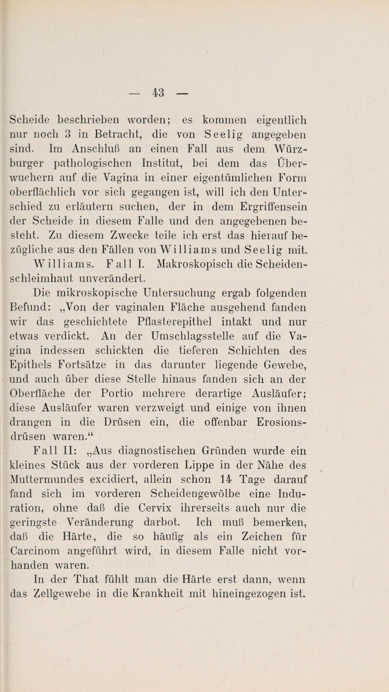 Scheide beschrieben worden; es kommen eigentlich nur noch 3 in Betracht, die von Seelig angegeben sind. Im Anschluß an einen Fall aus dem Würz¬ burger pathologischen Institut, bei dem das Über¬ wuchern auf die Vagina in einer eigentümlichen Form oberflächlich vor sich gegangen ist, will ich den Unter¬ schied zu erläutern suchen, der in dem Ergriffensein der Scheide in diesem Falle und den angegebenen be¬ steht. Zu diesem Zwecke teile ich erst das hierauf be¬ zügliche aus den Fällen von Williams und Seelig mit. Williams. Fall I. Makroskopisch die Scheiden¬ schleimhaut unverändert. Die mikroskopische Untersuchung ergab folgenden Befund: „Von der vaginalen Fläche ausgehend fanden wir das geschichtete Pflasterepithel intakt und nur etwas verdickt. An der Umschlagsstelle auf die Va¬ gina indessen schickten die tieferen Schichten des Epithels Fortsätze in das darunter liegende Gewebe, und auch über diese Stelle hinaus fanden sich an der Oberfläche der Portio mehrere derartige Ausläufer; diese Ausläufer waren verzweigt und einige von ihnen drangen in die Drüsen ein, die offenbar Erosions¬ drüsen waren.“ Fall II: „Aus diagnostischen Gründen wurde ein kleines Stück aus der vorderen Lippe in der Nähe des Muttermundes excidiert, allein schon 14 Tage darauf fand sich im vorderen Scheidengewölbe eine Indu¬ ration, ohne daß die Cervix ihrerseits auch nur die geringste Veränderung darbot. Ich muß bemerken, daß die Härte, die so häufig als ein Zeichen für Carcinom angeführt wird, in diesem Falle nicht vor¬ handen waren. In der That fühlt man die Härte erst dann, wenn das Zellgewebe in die Krankheit mit hineingezogen ist.