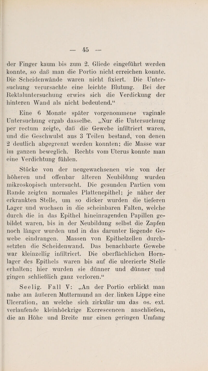 der Finger kaum bis zum 2. Gliede eingeführt werden konnte, so daß man die Portio nicht erreichen konnte. Die Scheidenwände waren nicht fixiert. Die Unter¬ suchung verursachte eine leichte Blutung. Bei der Rektaluntersuchung erwies sich die Verdickung der hinteren Wand als nicht bedeutend.“ Eine 6 Monate später vorgenommene vaginale Untersuchung ergab dasselbe. „Nur die Untersuchung per rectum zeigte, daß die Gewebe infiltriert waren, und die Geschwulst aus 3 Teilen bestand, von denen 2 deutlich abgegrenzt werden konnten; die Masse war im ganzen beweglich. Rechts vom Uterus konnte man eine Verdichtung fühlen. Stücke von der neugewachsenen wie von der höheren und offenbar älteren Neubildung wurden mikroskopisch untersucht. Die gesunden Partien vom Rande zeigten normales Plattenepithel; je näher der erkrankten Stelle, um so dicker wurden die tieferen Lager und wuchsen in die scheinbaren Falten, welche durch die in das Epithel hineinragenden Papillen ge¬ bildet waren, bis in der Neubildung selbst die Zapfen noch länger wurden und in das darunter liegende Ge¬ webe eindrangen. Massen von Epithelzellen durch¬ setzten die Scheidenwand. Das benachbarte Gewebe war kleinzellig infiltriert. Die oberflächlichen Horn¬ lager des Epithels waren bis auf die ulcerierte Stelle erhalten; hier wurden sie dünner und dünner und gingen schließlich ganz verloren.“ Seelig. Fall V: „An der Portio erblickt man nahe am äußeren Muttermund an der . linken Lippe eine Ulceration, an welche sich zirkulär um das os. ext. verlaufende kleinhöckrige Excrescencen anschließen, die an Höhe und Breite nur einen geringen Umfang