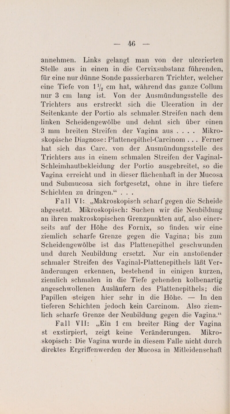 annehmen. Links gelangt man von der ulcerierten Stelle aus in einen in die Cervixsubstanz führenden, für eine nur dünne Sonde passierbaren Trichter, welcher eine Tiefe von 1Y2 cm hat, während das ganze Collum nur 3 cm lang ist. Von der Ausmündungsstelle des Trichters aus erstreckt sich die Ulceration in der Seitenkante der Portio als schmaler. Streifen nach dem linken Scheidengewölbe und dehnt sich über einen 3 mm breiten Streifen der Vagina aus .... Mikro¬ skopische Diagnose: Plattenepithel-Carcinom . . . Ferner hat sich das Care, von der Ausmündungsstelle des Trichters aus in einem schmalen Streifen der Vaginal- Schleimhautbekleidung der Portio ausgebreitet, so die Vagina erreicht und in dieser flächenhaft in der Mucosa und Submucosa sich fortgesetzt, ohne in ihre tiefere Schichten zu dringen.“ . . . Fall VI: „Makroskopisch scharf gegen die Scheide abgesetzt. Mikroskopisch: Suchen wir die Neubildung an ihren makroskopischen Grenzpunkten auf, also einer¬ seits auf der Höhe des Fornix, so finden wir eine ziemlich scharfe Grenze gegen die Vagina; bis zum Scheidengewölbe ist das Plattenepithel geschwunden und durch Neubildung ersetzt. Nur ein anstoßender schmaler Streifen des Vaginal-Plattenepithels läßt Ver¬ änderungen erkennen, bestehend in einigen kurzen, ziemlich schmalen in die Tiefe gehenden kolbenartig angeschwollenen Ausläufern des Plattenepithels; die Papillen steigen hier sehr in die Höhe. — ln den tieferen Schichten jedoch kein Carcinom. Also ziem¬ lich scharfe Grenze der Neubildung gegen die Vagina.“ Fall VII: „Ein 1 cm breiter Ring der Vagina st exstirpiert, zeigt keine Veränderungen. Mikro¬ skopisch: Die Vagina wurde in diesem Falle nicht durch direktes Ergriffenwerden der Mucosa in Mitleidenschaft