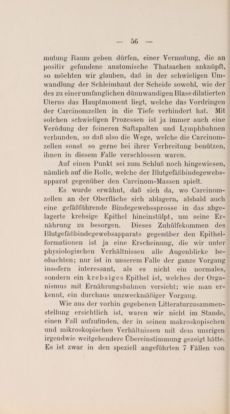 mutung Raum geben dürfen, einer Vermutung, die an positiv gefundene anatomische Thatsachen anknüpft, so möchten wir glauben, daß in der schwieligen Um¬ wandlung der Schleimhaut der Scheide sowohl, wie der des zu einer umfänglichen dünnwandigen Blase dilatierten Uterus das Hauptmoment liegt, welche das Vordringen der Carcinomzellen in die Tiefe verhindert hat. Mit solchen schwieligen Prozessen ist ja immer auch eine Verödung der feineren Saftspalten und Lymphbahnen verbunden, so daß also die Wege, welche die Carcinom¬ zellen sonst so gerne bei ihrer Verbreitung benützen, ihnen in diesem Falle verschlossen waren. Auf einen Punkt sei zum Schluß noch hingewiesen, nämlich auf die Rolle, welche der Blutgefäßbindegewebs- apparat gegenüber den Carcinom-Massen spielt. Es wurde erwähnt, daß sich da, wo Carcinom¬ zellen an der Oberfläche sich ablagern, alsbald auch eine gefäßführende Bindegewebssprosse in das abge¬ lagerte krebsige Epithel hineinstülpt, um seine Er¬ nährung zu besorgen. Dieses Zuhülfekommen des Blutgefäßbindegewebsapparats gegenüber den Epithel¬ formationen ist ja eine Erscheinung, die wir unter physiologischen Verhältnissen alle Augenblicke be¬ obachten; nur ist in unserem Falle der ganze Vorgang insofern interessant, als es nicht ein normales, sondern ein krebsiges Epithel ist, welches der Orga¬ nismus mit Ernährungsbahnen versieht; wie man er¬ kennt, ein durchaus unzweckmäßiger Vorgang. Wie aus der vorhin gegebenen Litteraturzusammen- stellung ersichtlich ist, waren wir nicht im Stande, einen Fall aufzufmden, der in seinen makroskopischen und mikroskopischen Verhältnissen mit dem unsrigen irgendwie weitgehendere Übereinstimmung gezeigt hätte. Es ist zwar in den speziell angeführten 7 Fällen von