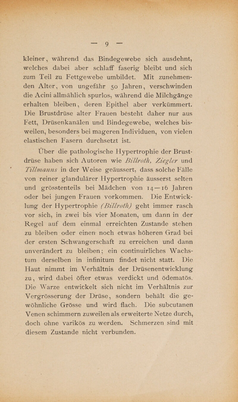 kleiner, während das Bindegewebe sich ausdehnt, welches dabei aber schlaff faserig bleibt und sich zum Teil zu Fettgewebe umbildet. Mit zunehmen¬ den Alter, von ungefähr 50 Jahren, verschwinden die Acini allmählich spurlos, während die Milchgänge erhalten bleiben, deren Epithel aber verkümmert. Die Brustdrüse alter Frauen besteht daher nur aus Fett, Drüsenkanälen und Bindegewebe, welches bis¬ weilen, besonders bei mageren Individuen, von vielen elastischen Fasern durchsetzt ist. Über die pathologische Hypertrophie der Brust¬ drüse haben sich Autoren wie Billroth, Ziegler und Tillmanns in der Weise geäussert, dass solche Fälle von reiner glandulärer Hypertrophie äusserst selten und grösstenteils bei Mädchen von 14—16 Jahren oder bei jungen Frauen Vorkommen. Die Entwick¬ lung der Hypertrophie (Billroth) geht immer rasch vor sich, in zwei bis vier Monaten, um dann in der Regel auf dem einmal erreichten Zustande stehen zu bleiben oder einen noch etwas höheren Grad bei der ersten Schwangerschaft zu erreichen und dann unverändert zu bleiben; ein continuirliches Wachs¬ tum derselben in infinitum findet nicht statt. Die Haut nimmt im Verhältnis der Drüsenentwicklung zu, wird dabei öfter etwas verdickt und ödematös. Die Warze entwickelt sich nicht im Verhältnis zur Vergrösserung der Drüse, sondern behält die ge¬ wöhnliche Grösse und wird flach. Die subcutanen Venen schimmern zuweilen als erweiterte Netze durch, doch ohne varikös zu werden. Schmerzen sind mit diesem Zustande nicht verbunden.