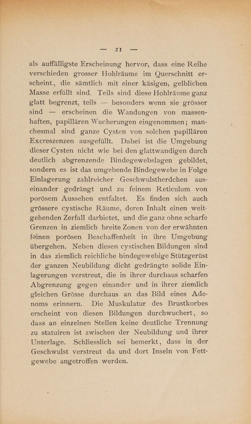 als auffälligste Erscheinung hervor, dass eine Reihe verschieden grosser Hohlräume im Querschnitt er¬ scheint, die sämtlich mit einer käsigen, gelblichen Masse erfüllt sind. Teils sind diese Hohlräume ganz glatt begrenzt, teils — besonders wenn sie grösser sind — erscheinen die Wandungen von massen¬ haften, papillären Wucherungen eingenommen; man¬ chesmal sind ganze Cysten von solchen papillären Excreszenzen ausgefüllt. Dabei ist die Umgebung dieser Cysten nicht wie bei den glattwandigen durch deutlich abgrenzende Bindegewebslagen gebildet, sondern es ist das umgebende Bindegewebe in Folge Einlagerung zahlreicher Geschwulstherdchen aus¬ einander gedrängt und zu feinem Reticulum von porösem Aussehen entfaltet. Es finden sich auch grössere cystische Räume, deren Inhalt einen weit¬ gehenden Zerfall darbietet, und die ganz ohne scharfe Grenzen in ziemlich breite Zonen von der erwähnten fainen porösen Beschaffenheit in ihre Umgebung übergehen. Neben diesen cystischen Bildungen sind in das ziemlich reichliche bindegewebige Stützgerüst der ganzen Neubildung dicht gedrängte solide Ein¬ lagerungen verstreut, die in ihrer durchaus scharfen Abgrenzung gegen einander und in ihrer ziemlich gleichen Grösse durchaus an das Bild eines Ade¬ noms erinnern. Die Muskulatur des Brustkorbes erscheint von diesen Bildungen durchwuchert, so dass an einzelnen Stellen keine deutliche Trennung zu statuiren ist zwischen der Neubildung und ihrer Unterlage. Schliesslich sei bemerkt, dass in der Geschwulst verstreut da und dort Inseln von Fett¬ gewebe angetroffen werden.