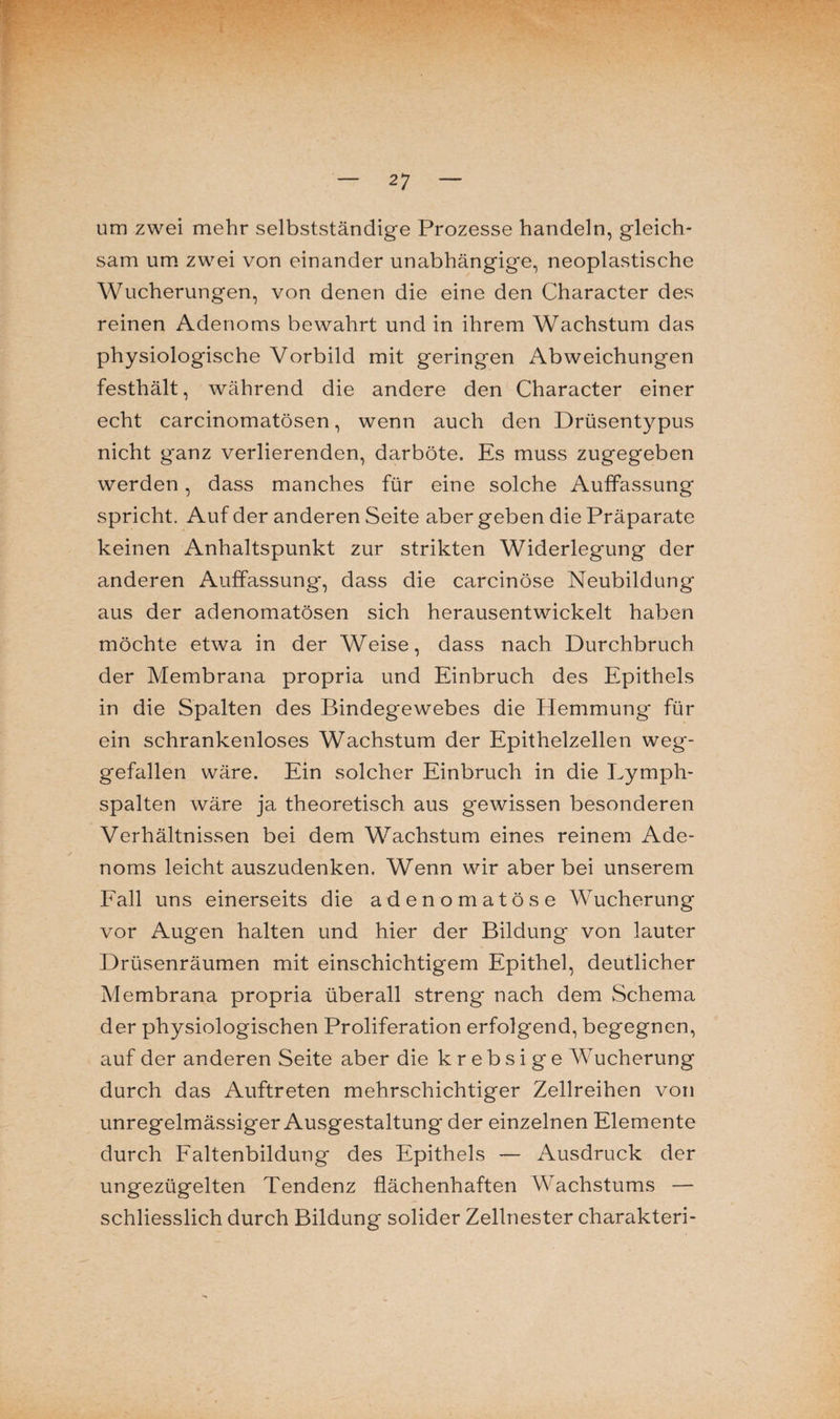 um zwei mehr selbstständige Prozesse handeln, gleich¬ sam um zwei von einander unabhängige, neoplastische Wucherungen, von denen die eine den Character des reinen Adenoms bewahrt und in ihrem Wachstum das physiologische Vorbild mit geringen Abweichungen festhält, während die andere den Character einer echt carcinomatösen, wenn auch den Drüsentypus nicht g'anz verlierenden, darböte. Es muss zugegeben werden, dass manches für eine solche Auffassung spricht. Auf der anderen Seite aber geben die Präparate keinen Anhaltspunkt zur strikten Widerlegung der anderen Auffassung-, dass die carcinöse Neubildung aus der adenomatösen sich herausentwickelt haben möchte etwa in der Weise, dass nach Durchbruch der Membrana propria und Einbruch des Epithels in die Spalten des Bindegewebes die Hemmung für ein schrankenloses Wachstum der Epithelzellen weg¬ gefallen wäre. Ein solcher Einbruch in die Lymph¬ spalten wäre ja theoretisch aus gewissen besonderen Verhältnissen bei dem Wachstum eines reinem Ade¬ noms leicht auszudenken. Wenn wir aber bei unserem Fall uns einerseits die adenomatöse Wucherung vor Augen halten und hier der Bildung von lauter Drüsenräumen mit einschichtigem Epithel, deutlicher Membrana propria überall streng nach dem Schema der physiologischen Proliferation erfolgend, begegnen, auf der anderen Seite aber die k r e b s i g e AVucherung durch das Auftreten mehrschichtiger Zellreihen von unregelmässiger Ausgestaltung der einzelnen Elemente durch Faltenbildung des Epithels — Ausdruck der ungezügelten Tendenz flächenhaften Wachstums — schliesslich durch Bildung solider Zellnester charakteri-