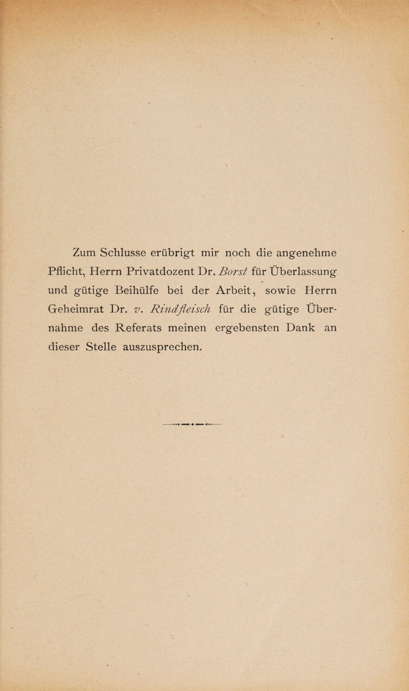 Zum Schlüsse erübrigt mir noch die angenehme Pflicht, Herrn Privatdozent Dr. Borst für Überlassung % und gütige Beihülfe bei der Arbeit, sowie Herrn Geheimrat Dr. v. Rindfleisch für die gütige Über¬ nahme des Referats meinen ergebensten Dank an dieser Stelle auszusprechen.