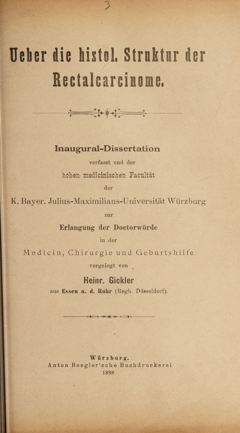 r ■ t. Uekr die histol. Strnktnr der Rectalearciuene. -■:—;!■ tn;-—:■- Inaugural-Dissertation verfasst und der hohen medicinischen Facultät der K. Bayer. Julius-Maximilians-Universität Würzburg zur Erlangung der Doctorwürde in der Medici n, Chirurgie und Geburtshilfe vorgelegt von Heinr. Gickler aus Essen a. tl. Ruhr (Regb. Düsseldorf). W ü r z b u r g. Anton Boegler’sche Buchdruckerei 1898,