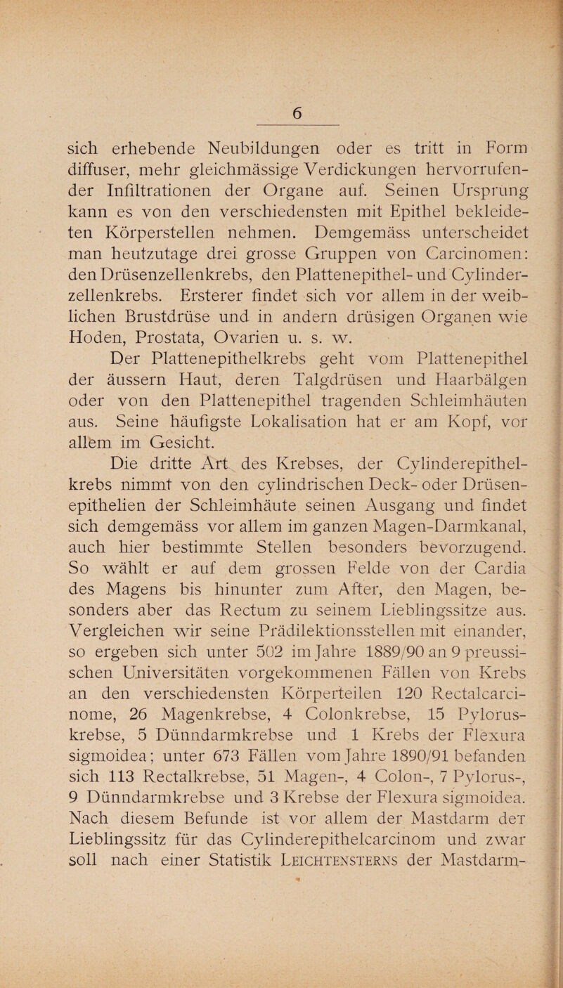 sich erhebende Neubildungen oder es tritt in Form diffuser, mehr gleichmässige Verdickungen hervorrufen¬ der Infiltrationen der Organe auf. Seinen Ursprung kann es von den verschiedensten mit Epithel bekleide¬ ten Körperstellen nehmen. Demgemäss unterscheidet man heutzutage drei grosse Gruppen von Carcinomen: den Drüsenzellenkrebs, den Plattenepithel-und Cylinder- zellenkrebs. Ersterer findet sich vor allem in der weib¬ lichen Brustdrüse und in andern drüsigen Organen wie Hoden, Prostata, Ovarien u. s. w. Der Plattenepithelkrebs geht vom Plattenepithel der äussern Haut, deren Talgdrüsen und Haarbälgen oder von den Plattenepithel tragenden Schleimhäuten aus. Seine häufigste Lokalisation hat er am Kopf, vor allem im Gesicht. Die dritte Art des Krebses, der Cylinderepithel- krebs nimmt von den cylindrischen Deck- oder Drüsen- epithelien der Schleimhäute seinen Ausgang und findet sich demgemäss vor allem im ganzen Magen-Darmkanal, auch hier bestimmte Stellen besonders bevorzugend. So wählt er auf dem grossen Felde von der Cardia des Magens bis hinunter zum After, den Magen, be¬ sonders aber das Rectum zu seinem Lieblingssitze aus. Vergleichen wir seine Prädilektionsstellen mit einander, so ergeben sich unter 502 im Jahre 1889/90 an 9 preussi- schen Universitäten vorgekommenen Fällen von Krebs an den verschiedensten Körperteilen 120 Rectalcarci- nome, 26 Magenkrebse, 4 Colonkrebse, 15 Pylorus- krebse, 5 Dünndarmkrebse und 1 Krebs der Flexura sigmoidea; unter 673 Fällen vom Jahre 1890/91 befanden sich 113 Rectalkrebse, 51 Magen-, 4 Colon-, 7 Pylorus-, 9 Dünndarmkrebse und 3 Krebse der Flexura sigmoidea. Nach diesem Befunde ist vor allem der Mastdarm der Lieblingssitz für das Cylinderepithelcarcinom und zwar soll nach einer Statistik Leichtensterns der Mastdarm-