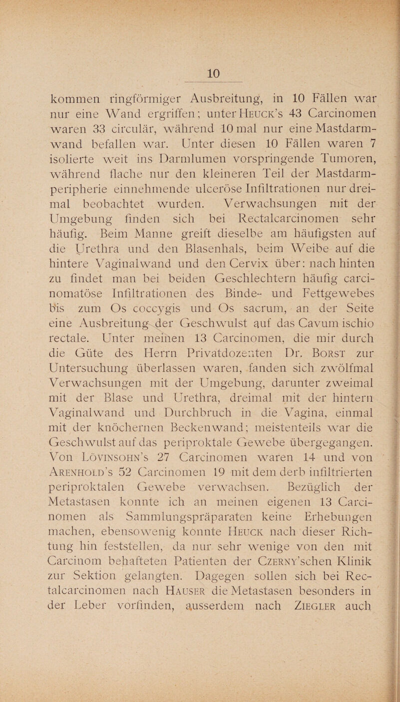 kommen ringförmiger Ausbreitung, in 10 Fällen war nur eine Wand ergriffen; unterHeuck’s 43 Carcinomen waren 33 circular, während 10 mal nur eine Mastdarm¬ wand befallen war. Unter diesen 10 Fällen waren 7 isolierte weit ins Darmlumen vorspringende Tumoren, während flache nur den kleineren Teil der Mastdarm¬ peripherie eiunehmende ulceröse Infiltrationen nur drei¬ mal beobachtet wurden. Verwachsungen mit der Umgebung finden sich bei Rectalcarcinomen sehr häufig. Beim Manne greift dieselbe am häufigsten auf die U^'Mhra und den Blasenhals, beim Weibe auf die hintere Vaginal wand und den Cervix über: nach hinten zu findet man bei beiden Geschlechtern häufig carci- nomatöse Infiltrationen des Binde- und Fettgewebes bis zum Os coccygis und Os sacrum, an der Seite eine Ausbreitung der Geschwulst auf das Cavum ischio rectale. Unter meinen 13 Carcinomen, die mir durch die Güte des Herrn Privatdozenten Dr. Borst zur Untersuchung überlassen waren, fanden sich zwölfmal Verwachsungen mit der Umgebung, darunter zweimal mit der Blase und Urethra, dreimal mit der hintern Vaginalwand und Durchbruch in die Vagina, einmal mit der knöchernen Beckenwand; meistenteils war die Geschwulst auf das periproktale Gewebe übergegangen. Von Lövinsohn’s 27 Carcinomen waren 14 und von Arenhold’s 52 Carcinomen 19 mit dem derb infiltrierten periproktalen Gewebe verwachsen. Bezüglich der Metastasen konnte ich an meinen eigenen 13 Carci¬ nomen als Sammlungspräparaten keine Erhebungen machen, ebensowenig konnte Heuck nach dieser Rich¬ tung hin feststellen, da nur sehr wenige von den mit Carcinom behafteten Patienten der CzERNY’schen Klinik zur Sektion gelangten. Dagegen sollen sich bei Rec¬ talcarcinomen nach Hauser die Metastasen besonders in der Leber vorfmden, ausserdem nach Ziegler auch