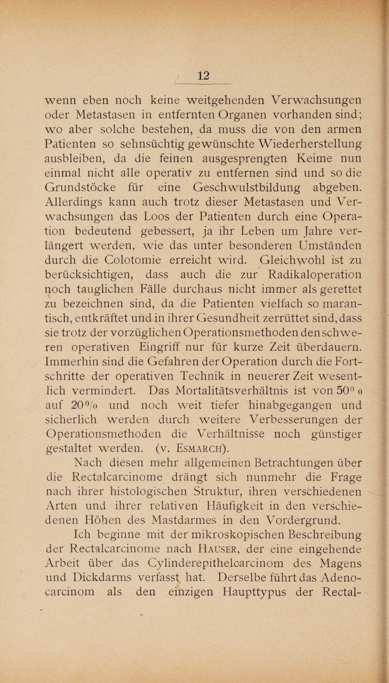 wenn eben noch keine weitgehenden Verwachsungen oder Metastasen in entfernten Organen vorhanden sind; wo aber solche bestehen, da muss die von den armen Patienten so sehnsüchtig gewünschte Wiederherstellung ausbleiben, da die feinen ausgesprengten Keime nun einmal nicht alle operativ zu entfernen sind und so die Grundstöcke für eine Geschwulstbildung abgeben. Allerdings kann auch trotz dieser Metastasen und Ver¬ wachsungen das Loos der Patienten durch eine Opera¬ tion bedeutend gebessert, ja ihr Leben um Jahre ver¬ längert werden, wie das unter besonderen Umständen durch die Colotomie erreicht wird. Gleichwohl ist zu 0 berücksichtigen, dass auch die zur Radikaloperation noch tauglichen Fälle durchaus nicht immer als gerettet zu bezeichnen sind, da die Patienten vielfach so maran¬ tisch, entkräftet und in ihrer Gesundheit zerrüttet sind, dass sie trotz der vorzüglichen Operationsmethoden den schwe¬ ren operativen Eingriff nur für kurze Zeit überdauern. Immerhin sind die Gefahren der Operation durch die Fort¬ schritte der operativen Technik in neuerer Zeit wesent¬ lich vermindert. Das Mortalitätsverhältnis ist von 50^ o auf 20To und noch weit tiefer hinabgegangen und sicherlich werden durch weitere Verbesserungen der Operationsmethoden die Verhältnisse noch günstiger gestaltet werden, (v. Esmarch). Nach diesen mehr allgemeinen Betrachtungen über die Rectalcarcinome drängt sich nunmehr die Frage nach ihrer histologischen Struktur, ihren verschiedenen Arten und ihrer relativen Häufigkeit in den verschie¬ denen Höhen des Mastdarmes in den Vordergrund. Ich beginne mit der mikroskopischen Beschreibung der Rectalcarcinome nach Hauser, der eine eingehende Arbeit über das Cylinderepithelcarcinom des Magens und Dickdarms verfasst hat. Derselbe führt das Adeno- carcinom als den einzigen Haupttypus der Rectal-