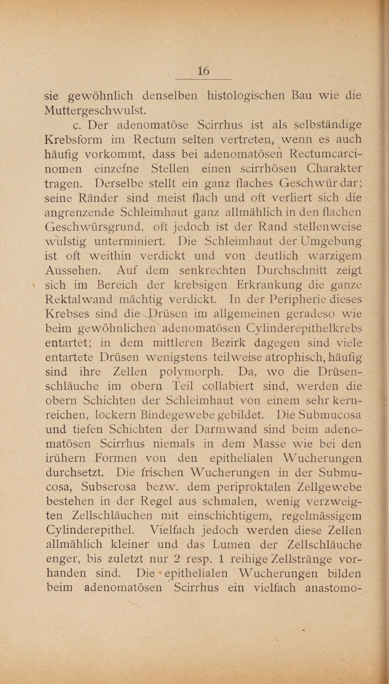 sie gewöhnlich denselben histologischen Bau wie die Muttergeschwulst. c. Der adenomatöse Scirrhus ist als selbständige Krebsform im Rectum selten vertreten, wenn es auch häufig vorkommt, dass bei adenomatösen Rectumcarci- nomen einzefne Stellen einen scirrhösen Charakter tragen. Derselbe stellt ein ganz flaches Geschwür dar; seine Ränder sind meist flach und oft verliert sich die angrenzende Schleimhaut ganz allmählich in den flachen Geschwürsgrund, oft jedoch ist der Rand stellenweise wulstig unterminiert. Die Schleimhaut der Umgebung ist oft weithin verdickt und von deutlich warzigem Aussehen. Auf dem senkrechten Durchschnitt zeigt sich im Bereich der krebsigen Erkrankung die ganze Rektalwand mächtig verdickt. In der Peripherie dieses Krebses sind die Drüsen im allgemeinen geradeso wie beim gewöhnlichen adenomatösen Cylinderepithelkrebs entartet; in dem mittleren Bezirk dagegen sind viele entartete Drüsen wenigstens teilweise atrophisch, häufig sind ihre Zellen polymorph. Da, wo die Drüsen¬ schläuche im Obern Teil collabiert sind, werden die Obern Schichten der Schleimhaut von einem sehr kern¬ reichen, lockern Bindegewebe gebildet. Die Submucosa und tiefen Schichten der Darmwand sind beim adeno¬ matösen Scirrhus niemals in dem Masse wie bei den irühern Formen von den epithelialen Wucherungen durchsetzt. Die frischen Wucherungen in der Submu¬ cosa, Subserosa bezw. dem periproktalen Zellgewebe bestehen in der Regel aus schmalen, wenig verzweig¬ ten Zellschläuchen mit einschichtigem, regelmässigem Cylinderepithel. Vielfach jedoch werden diese Zellen allmählich kleiner und das Lumen der Zellschläuche enger, bis zuletzt nur 2 resp. 1 reihige Zellstränge vor¬ handen sind. Die ’ epithelialen Wucherungen bilden beim adenomatösen Scirrhus ein vielfach anastomo-