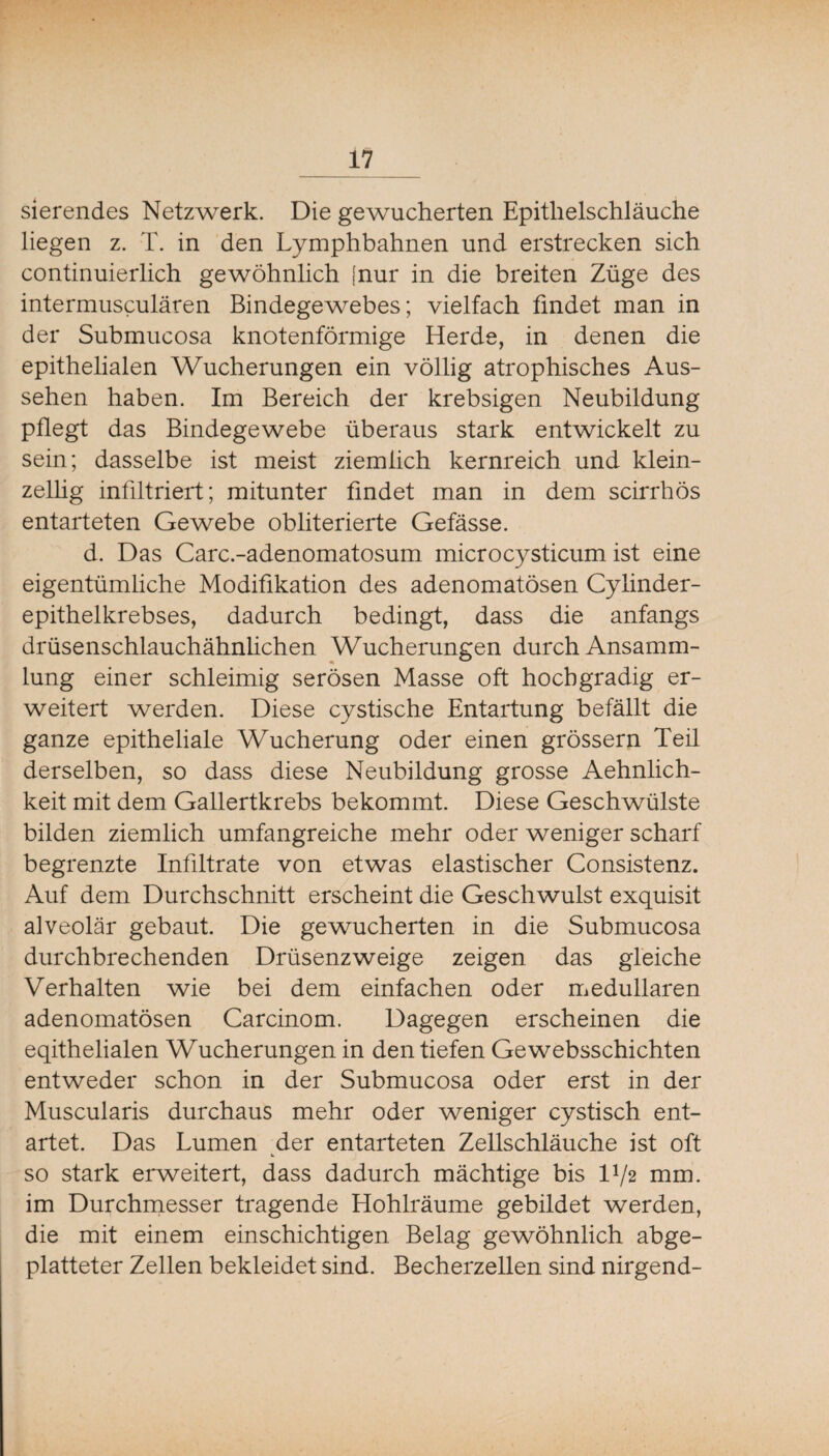 sierendes Netzwerk. Die gewucherten Epitlielschläuche liegen z. T. in den Lymphbahnen und erstrecken sich continuierlich gewöhnlich [nur in die breiten Züge des intermusculären Bindegewebes; vielfach findet man in der Submucosa knotenförmige Herde, in denen die epithelialen Wucherungen ein völlig atrophisches Aus¬ sehen haben. Im Bereich der krebsigen Neubildung pflegt das Bindegewebe überaus stark entwickelt zu sein; dasselbe ist meist ziemlich kernreich und klein¬ zellig infiltriert; mitunter findet man in dem scirrhös entarteten Gewebe obliterierte Gefässe. d. Das Carc.-adenomatosum microcysticum ist eine eigentümliche Modifikation des adenomatösen Cylinder- epithelkrebses, dadurch bedingt, dass die anfangs drüsenschlauchähnlichen Wucherungen durch Ansamm¬ lung einer schleimig serösen Masse oft hochgradig er¬ weitert werden. Diese cystische Entartung befällt die ganze epitheliale Wucherung oder einen grössern Teil derselben, so dass diese Neubildung grosse Aehnlich- keit mit dem Gallertkrebs bekommt. Diese Geschwülste bilden ziemlich umfangreiche mehr oder weniger scharf begrenzte Infiltrate von etwas elastischer Consistenz. Auf dem Durchschnitt erscheint die Geschwulst exquisit alveolär gebaut. Die gewucherten in die Submucosa durchbrechenden Drüsenzweige zeigen das gleiche Verhalten wie bei dem einfachen oder medullären adenomatösen Carcinom. Dagegen erscheinen die eqithelialen Wucherungen in den tiefen Ge websschichten entweder schon in der Submucosa oder erst in der Muscularis durchaus mehr oder weniger cystisch ent¬ artet. Das Lumen der entarteten Zellschläuche ist oft so stark erweitert, dass dadurch mächtige bis IV2 mm. im Durchmesser tragende Hohlräume gebildet werden, die mit einem einschichtigen Belag gewöhnlich abge¬ platteter Zellen bekleidet sind. Becherzellen sind nirgend-