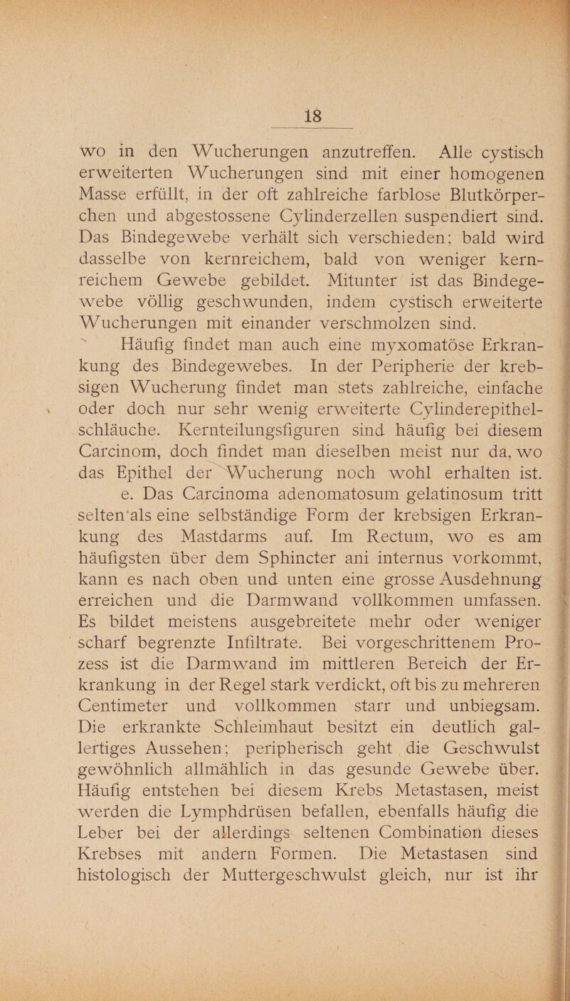 wo in den Wucherungen anzutreffen. Alle cystisch erweiterten Wucherungen sind mit einer homogenen Masse erfüllt, in der oft zahlreiche farblose Blutkörper¬ chen und abgestossene Cylinderzellen suspendiert sind. Das Bindegewebe verhält sich verschieden; bald wird dasselbe von kernreichem, bald von weniger kern¬ reichem Gewebe gebildet. Mitunter ist das Bindege¬ webe völlig geschwunden, indem cystisch erweiterte Wucherungen mit einander verschmolzen sind.  Häufig findet man auch eine myxomatöse Erkran¬ kung des Bindegewebes. In der Peripherie der kreb- sigen Wucherung findet man stets zahlreiche, einfache oder doch nur sehr wenig erweiterte Cylinderepithel- schläuche. Kernteilungsfiguren sind häufig bei diesem Carcinom, doch findet man dieselben meist nur da, wo das Epithel der Wucherung noch wohl erhalten ist. e. Das Carcinoma adenomatosum gelatinosum tritt selten'als eine selbständige Form der krebsigen Erkran¬ kung des Mastdarms auf. Im Rectum, wo es am häufigsten über dem Sphincter ani internus vorkommt, kann es nach oben und unten eine grosse Ausdehnung erreichen und die Darmwand vollkommen umfassen. Es bildet meistens ausgebreitete mehr oder weniger scharf begrenzte Infiltrate. Bei vorgeschrittenem Pro¬ zess ist die Darmwand im mittleren Bereich der Er¬ krankung in der Regel stark verdickt, oft bis zu mehreren Centimeter und vollkommen starr und unbiegsam. Die erkrankte Schleimhaut besitzt ein deutlich gal¬ lertiges Aussehen; peripherisch geht die Geschwulst gewöhnlich allmählich in das gesunde Gewebe über. Häufig entstehen bei diesem Krebs Metastasen, meist werden die Lymphdrüsen befallen, ebenfalls häufig die Leber bei der allerdings seltenen Combinatiori dieses Krebses mit andern Formen. Die Metastasen sind histologisch der Muttergeschwulst gleich, nur ist ihr