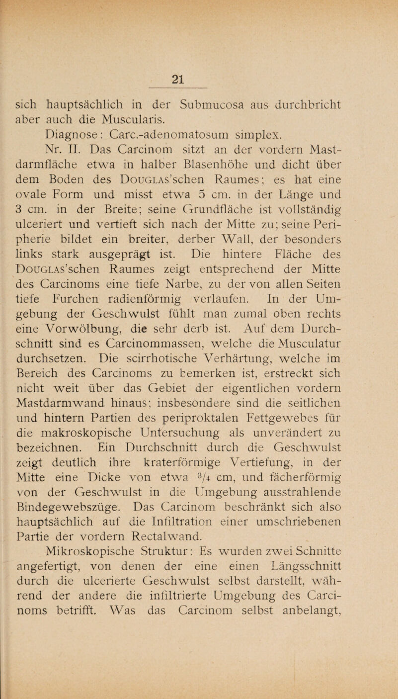 sich hauptsächlich in der Submucosa aus durchbricht aber auch die Muscularis. Diagnose: Carc.-adenomatosum simplex. Nr. II. Das Carcinom sitzt an der vordem Mast¬ darmfläche etwa in halber Blasenhöhe und dicht über dem Boden des DouGLAs’schen Raumes; es hat eine ovale Form und misst etwa 5 cm. in der Länge und 3 cm. in der Breite; seine Grundfläche ist vollständig ulceriert und vertieft sich nach der Mitte zu; seine Peri¬ pherie bildet ein breiter, derber Wall, der besonders links stark ausgeprägt ist. Die hintere Fläche des DouGLAs’schen Raumes zeigt entsprechend der Mitte des Carcinoms eine tiefe Narbe, zu der von allen Seiten tiefe Furchen radienförmig verlaufen. In der Um¬ gebung der Geschwulst fühlt man zumal oben rechts eine Vorwölbung, die sehr derb ist. Auf dem Durch¬ schnitt sind es Carcinommassen, welche die Musculatur durchsetzen. Die scirrhotische Verhärtung, welche im Bereich des Carcinoms zu bemerken ist, erstreckt sich nicht weit über das Gebiet der eigentlichen vordem Mastdarmwand hinaus; insbesondere sind die seitlichen und hintern Partien des periproktalen Fettgewebes für die makroskopische Untersuchung als unverändert zu bezeichnen. Ein Durchschnitt durch die Geschwulst zeigt deutlich ihre kraterförmige Vertiefung, in der Mitte eine Dicke von etw^a 3/4 cm, und fächerförmig von der Geschwulst in die Umgebung ausstrahlende Bindegewebszüge. Das Carcinom beschränkt sich also hauptsächlich auf die Infiltration einer umschriebenen Partie der vordem Rectalwand. Mikroskopische Struktur: Es wurden zwei Schnitte angefertigt, von denen der eine einen Längsschnitt durch die ulcerierte Geschwulst selbst darstellt, wäh¬ rend der andere die infiltrierte Umgebung des Carci¬ noms betrifft. Was das Carcinom selbst anbelangt,