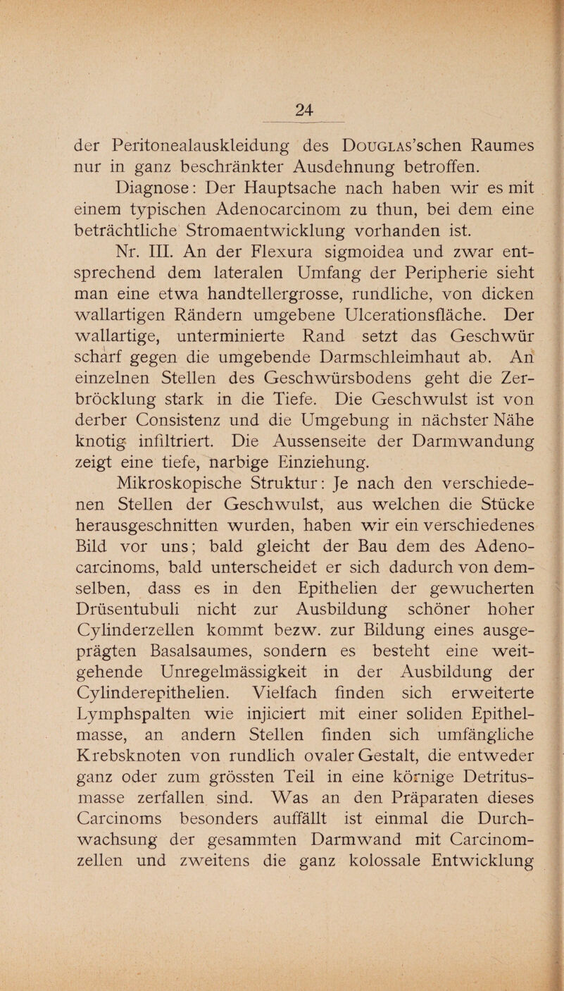 der Peritonealauskleidung des DouGLAs’schen Raumes nur in ganz beschränkter Ausdehnung betroffen. Diagnose: Der Hauptsache nach haben wir es mit einem typischen Adenocarcinom zu thun, bei dem eine beträchtliche Stromaentwicklung vorhanden ist. Nr. IIL An der Flexura sigmoidea und zwar ent¬ sprechend dem lateralen Umfang der Peripherie sieht man eine etwa handtellergrosse, rundliche, von dicken wallartigen Rändern umgebene Ulcerationsfläche. Der wallartige, unterminierte Rand setzt das Geschwür scharf gegen die umgebende Darmschleimhaut ab. An einzelnen Stellen des Geschwürsbodens geht die Zer- bröcklung stark in die Tiefe. Die Geschwulst ist von derber Consistenz und die Umgebung in nächster Nähe knotig infiltriert. Die Aussenseite der Darmwandung zeigt eine tiefe, narbige Einziehung. Mikroskopische Struktur; Je nach den verschiede¬ nen Stellen der Geschwulst, aus welchen die Stücke herausgeschnitten wurden, haben wir ein verschiedenes Bild vor uns; bald gleicht der Bau dem des Adeno- carcinoms, bald unterscheidet er sich dadurch von dem¬ selben, dass es in den Epithelien der gewucherten Drüsentubuli nicht zur Ausbildung schöner hoher Cylinderzellen kommt bezw. zur Bildung eines ausge¬ prägten Basalsaumes, sondern es besteht eine weit¬ gehende Unregelmässigkeit in der Ausbildung der Cylinderepithelien. Vielfach finden sich erweiterte Lymphspalten wie injiciert mit einer soliden Epithel¬ masse, an andern Stellen finden sich umfängliche Krebsknoten von rundlich ovaler Gestalt, die entweder ganz oder zum grössten Teil in eine körnige Detritus¬ masse zerfallen sind. Was an den Präparaten dieses Carcinoms besonders auffällt ist einmal die Durch¬ wachsung der gesammten Darmwand mit Carcinom- zellen und zweitens die ganz kolossale Entwicklung