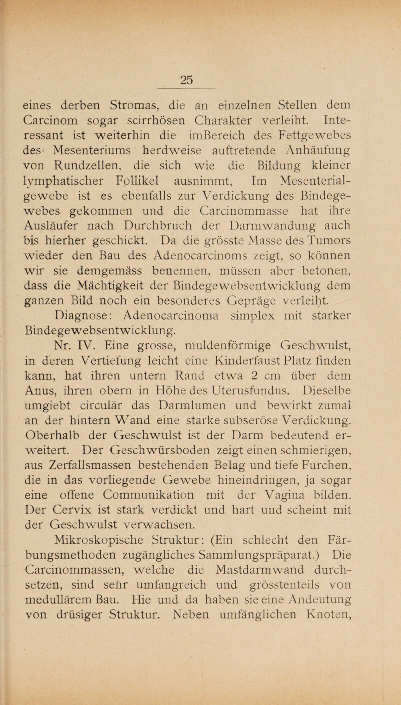 eines derben Stromas, die an einzelnen Stellen dem Carcinom sogar scirrhösen Charakter verleiht. Inte¬ ressant ist weiterhin die imBereich des Fettgewebes des- Mesenteriums herdweise auftretende Anhäufung von Rundzellen, die sich wie die Bildung kleiner lymphatischer Follikel ausnimmt, Im Mesenterial¬ gewebe ist es ebenfalls zur Verdickung des Bindege¬ webes gekommen und die Carcinommasse hat ihre Ausläufer nach Durchbruch der Darmwandung auch bis hierher geschickt. Da die grösste Masse des Tumors wieder den Bau des Adenocarcinoms zeigt, so können wir sie demgemäss benennen, müssen aber betonen, dass die Mächtigkeit der Bindegewebsentwicklung dem ganzen Bild noch ein besonderes Gepräge verleiht- Diagnose: Adenocarcinoma simplex mit starker Bindegewebsentwicklung. Nr. IV. Eine grosse, muldenförmige Geschwailst, in deren Vertiefung leicht eine Kinderfaust Platz finden kann, hat ihren untern Rand etwa 2 cm über dem Anus, ihren obern in Höhe des Uterusfundus. Dieselbe umgiebt circulär das Darmlumen und bewirkt zumal an der hintern Wand eine starke subseröse Verdickung. Oberhalb der Geschwulst ist der Darm bedeutend er¬ weitert. Der Geschwürsboden zeigt einen schmierigen, aus Zerfallsmassen bestehenden Belag und tiefe Furchen, die in das vorliegende Gewebe hineindringen, ja sogar eine offene Communikation mit der Vagina bilden. Der Cervix ist stark verdickt und hart und scheint mit der Geschwulst verwachsen. Mikroskopische Struktur: (Ein schlecht den Fär¬ bungsmethoden zugängliches Sammlungspräparat.) Die Carcinommassen, welche die Mastdarmwand durch¬ setzen, sind sehr umfangreich und grösstenteils von medullärem Bau. Hie und da haben sie eine Andeutung von drüsiger Struktur. Neben umfänglichen Knoten,