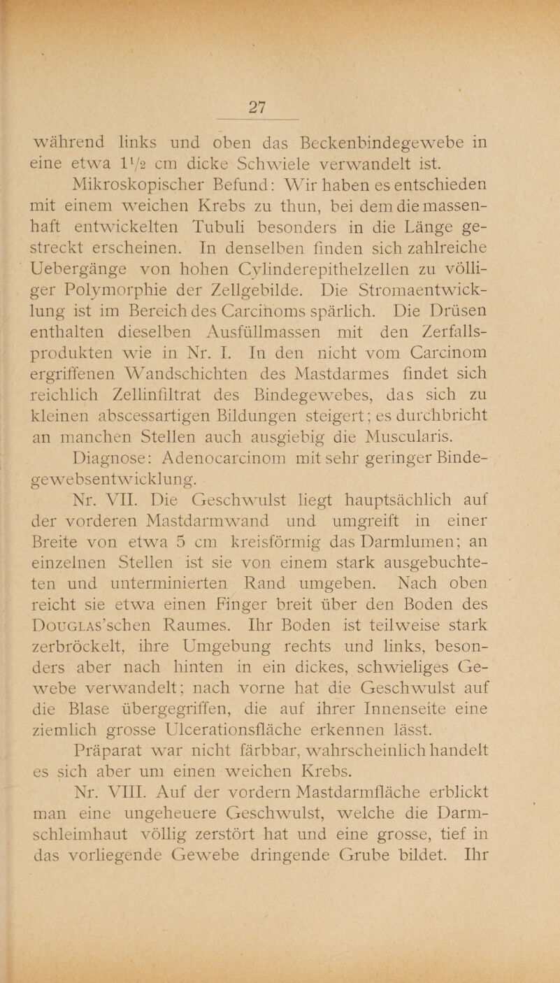 während links und oben das Beckenbindegewebe in eine etwa l’/2 cm dicke Schwiele verwandelt ist. Mikroskopischer Befund: Wir haben es entschieden mit einem weichen Krebs zu thun, bei dem die massen¬ haft entwickelten Tubuli besonders in die Länge ge¬ streckt erscheinen. Tn denselben finden sich zahlreiche Uebergänge von hohen Cylinderepithelzellen zu völli¬ ger Polymorphie der Zellgebilde. Die Stromaentwick¬ lung ist im Bereich des Carcihoms spärlich. Die Drüsen enthalten dieselben Ausfüllmassen mit den Zerfalls¬ produkten wie in Nr. I. In den nicht vom Carcinom ergriffenen Wandschichten des Mastdarmes findet sich reichlich Zellinfiltrat des Bindegewebes, das sich zu kleinen abscessartigen Bildungen steigert; es durchbricht an manchen Stellen auch ausgiebig die Muscularis. Diagnose: Adenocarcinom mit sehr geringer Binde¬ ge websentwücklung. Nr. VII. Die Geschwulst liegt hauptsächlich auf der vorderen Mastdarm wand und umgreift in einer Breite von etwm 5 cm kreisförmiß' das Darmlumen: an einzelnen Stellen ist sie von einem stark ausgebuchte¬ ten und unterminierten Rand umgeben. Nach oben reicht sie etwa einen Finger breit über den Boden des DouGLAs’schen Raumes. Ihr Boden ist teilweise stark zerbröckelt, ihre Umgebung rechts und links, beson¬ ders aber nach hinten in ein dickes, schwieliges Ge¬ webe verwandelt; nach vorne hat die Geschwulst auf die Blase übergegriffen, die auf ihrer Innenseite eine ziemlich grosse Ulcerationsfläche erkennen lässt. Präparat war nicht färbbar, w^ahrscheinlich handelt es sich aber um einen weichen Krebs. Nr. VIII. Auf der vordem Mastdarmfläche erblickt man eine ungeheuere Geschwulst, welche die Darm¬ schleimhaut völlig zerstört hat und eine grosse, tief in das vorliegende Gewebe dringende Grube bildet. Ihr