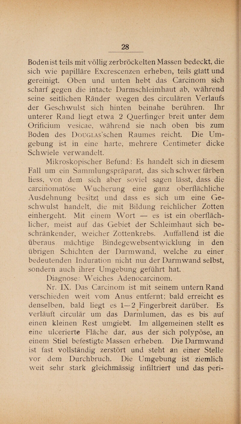 Boden ist teils mit völlig zerbröckelten Massen bedeckt, die sich wie papilläre Excrescenzen erheben, teils glatt und gereinigt. Oben und unten hebt das Carcinom sich scharf gegen die intacte Darmschleimhaut ab, während seine seitlichen Ränder wegen des circulären Verlaufs der Geschwulst sich hinten beinahe berühren. Ihr unterer Rand liegt etwa 2 Querfmger breit unter dem Orificium vesicae, während sie nach oben bis zum Boden des DouGLAs’schen Raumes reicht. Die Um¬ gebung ist in eine harte, mehrere Centimeter dicke Schwiele verwandelt. Mikroskopischer Befund: Es handelt sich in diesem Fall um ein Sainmlungspräparat, das sich schwer färben liess, von dem sich aber soviel sagen lässt, dass die carcinomatöse Wucherung eine ganz oberflächliche Ausdehnung besitzt und dass es sich um eine Ge¬ schwulst handelt, die mit Bildung reichlicher Zotten einhergeht. Mit einem Wort — es ist ein oberfläch¬ licher, meist auf das Gebiet der Schleimhaut sich be¬ schränkender, wmicher Zottenkrebs. Auffallend ist die überaus mächtige Bindegewebsentwdcklung in den übrigen Schichten der Darmwand, welche zu einer bedeutenden Induration nicht nui der Darm wand selbst, sondern auch ihrer Umgebung geführt hat. Diagnose: Weiches Adenocarcinom. Nr. IX. Das Carcinom ist mit seinem untern Rand verschieden weit vom Anus entfernt; bald erreicht es denselben, bald liegt es 1—2 Fingerbreit darüber. Es verläuft circulär um das Darmlumen, das es bis auf einen kleinen Rest umgiebt. Im allgemeinen stellt es eine ulcerierte Fläche dar, aus der sich polypöse, an einem Stiel befestigte Massen erheben. Die Darmwmnd ist fast vollständig zerstört und steht an einer Stelle vor dem Durchbruch. Die Umgebung ist ziemlich weit sehr stark gleichmässig infiltriert und das peri-