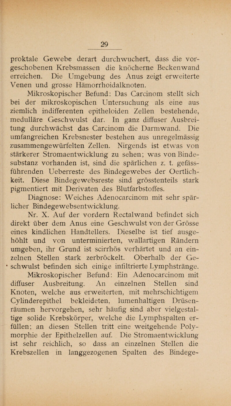 proktale Gewebe derart durchwuchert, dass die vor¬ geschobenen Krebsmassen die knöcherne Beckenwand erreichen. Die Umgebung des Anus zeigt erweiterte Venen und grosse Hämorrhoidalknoten. Mikroskopischer Befund: Das Carcinom stellt sich bei der mikroskopischen Untersuchung als eine aus ziemlich indifferenten epitheloiden Zellen bestehende, medulläre Geschwulst dar. In ganz diffuser Ausbrei¬ tung durchwächst das Carcinom die Darmwand. Die umfangreichen Krebsnester bestehen aus unregelmässig zusammengewürfelten Zellen. Nirgends ist etwas von stärkerer Stromaentwicklung zu sehen; was von Binde¬ substanz vorhanden ist, sind die spärlichen z. t. gefäss- führenden Ueberreste des Bindegewebes der Oertlich- keit. Diese Bindegewebsreste sind grösstenteils stark pigmentiert mit Derivaten des Blutfarbstoffes. Diagnose: Weiches Adenocarcinom mit sehr spär¬ licher Bindegewebsentwicklung. Nr. X. Auf der vordem Rectalwand befindet sich direkt über dem Anus eine Geschwulst von der Grösse eines kindüchen Handtellers. Dieselbe ist tief ausge¬ höhlt und von unterminierten, wallartigen Rändern umgeben, ihr Grund ist scirrhös verhärtet und an ein¬ zelnen Stellen stark zerbröckelt. Oberhalb der Ge- • schwulst befinden sich einige infiltrierte Lymphstränge. Mikroskopischer Befund: Ein Adenocarcinom mit diffuser Ausbreitung. An einzelnen Stellen sind Knoten, welche aus erweiterten, mit mehrschichtigem Cylinderepithel bekleideten, lumenhaltigen Drüsen¬ räumen hervorgehen, sehr häufig sind aber vielgestal¬ tige solide Krebskörper, welche die Lymphspalten er¬ füllen; an diesen Stellen tritt eine weitgehende Poly¬ morphie der Epithelzellen auf. Die Stromaentwicklung ist sehr reichlich, so dass an einzelnen Stellen die Krebszellen in langgezogenen Spalten des Bindege-