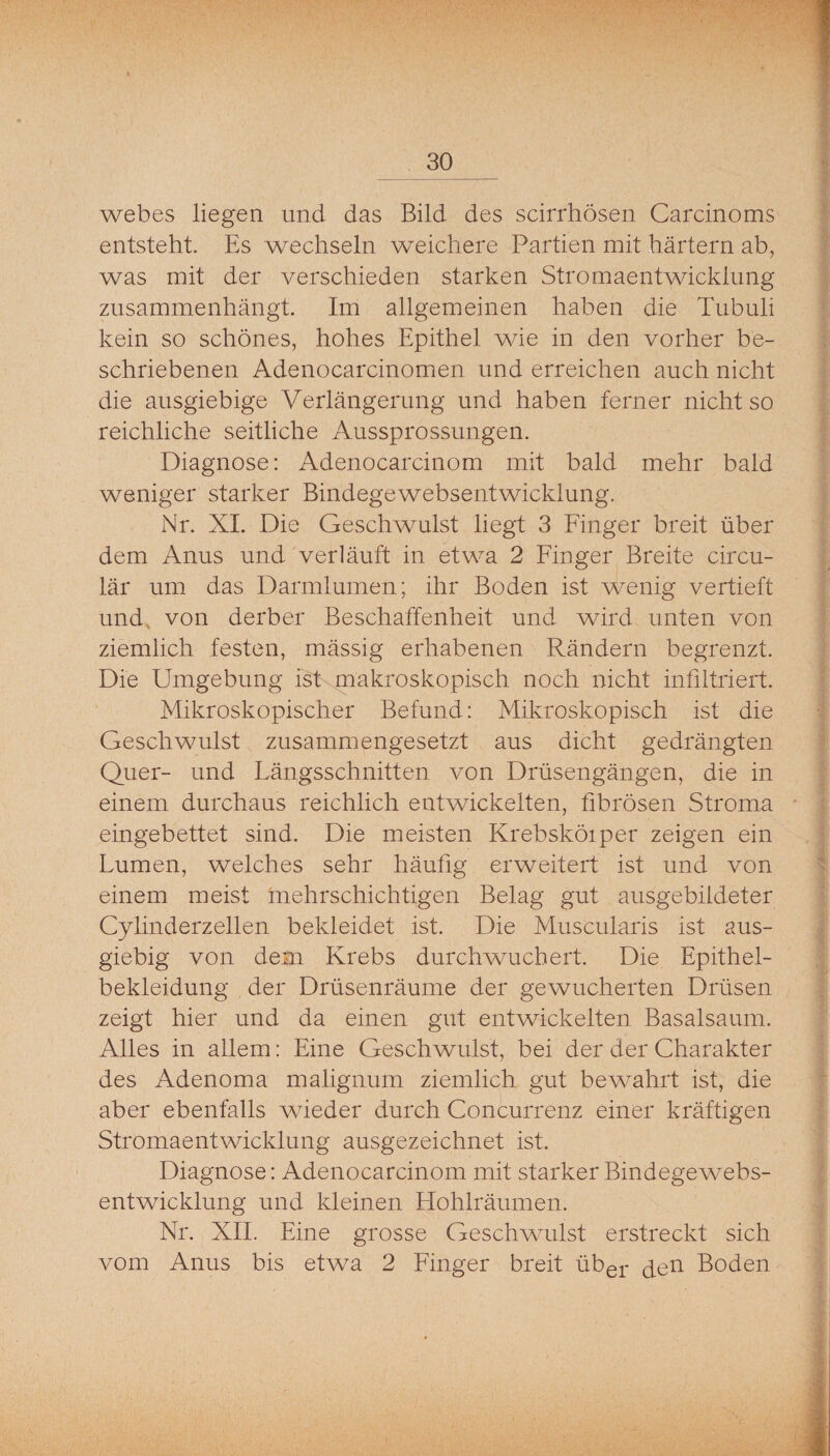 webes liegen und das Bild des scirrhösen Carcinoms entstellt. Es wechseln weichere Partien mit hartem ab, was mit der verschieden starken Stromaentwicklung zusammenhängt. Im allgemeinen haben die Tubuli kein so schönes, hohes Epithel wie in den vorher be¬ schriebenen Adenocarcinomen und erreichen auch nicht die ausgiebige Verlängerung und haben ferner nicht so reichliche seitliche Aussprossungen. Diagnose: Adenocarcinom mit bald mehr bald weniger starker Bindegewebsentwicklung. Nr. XL Die Geschwulst liegt 3 Finger breit über dem Anus und verläuft in etwa 2 Finger Breite circu- lär um das Darmlumen; ihr Boden ist wenig vertieft und, von derber Beschaffenheit und wird unten von ziemlich festen, mässig erhabenen Rändern begrenzt. Die Umgebung ist makroskopisch noch nicht infiltriert. Mikroskopischer Befund: Mikroskopisch ist die Geschwulst zusammengesetzt aus dicht gedrängten Quer- und Längsschnitten von Drüsengängen, die in einem durchaus reichlich entwickelten, fibrösen Stroma ' eingebettet sind. Die meisten Krebsköiper zeigen ein Lumen, welches sehr häufig erweitert ist und von einem meist mehrschichtigen Belag gut ausgebildeter Cylinderzellen bekleidet ist. Die Muscularis ist aus¬ giebig von dem Krebs durch wuchert. Die Epithel¬ bekleidung der Drüsenräume der gewucherten Drüsen zeigt hier und da einen gut entwickelten Basalsaum. Alles in allem: Eine Geschwulst, bei der der Charakter des Adenoma malignum ziemlich gut bewahrt ist, die aber ebenfalls wieder durch Concurrenz einer kräftigen Stromaentwicklung ausgezeichnet ist. Diagnose: Adenocarcinom mit starker Bindegewebs¬ entwicklung und kleinen Hohlräumen. Nr. XIL Eine grosse Geschwulst erstreckt sich vom Anus bis etwa 2 Finger breit über den Boden