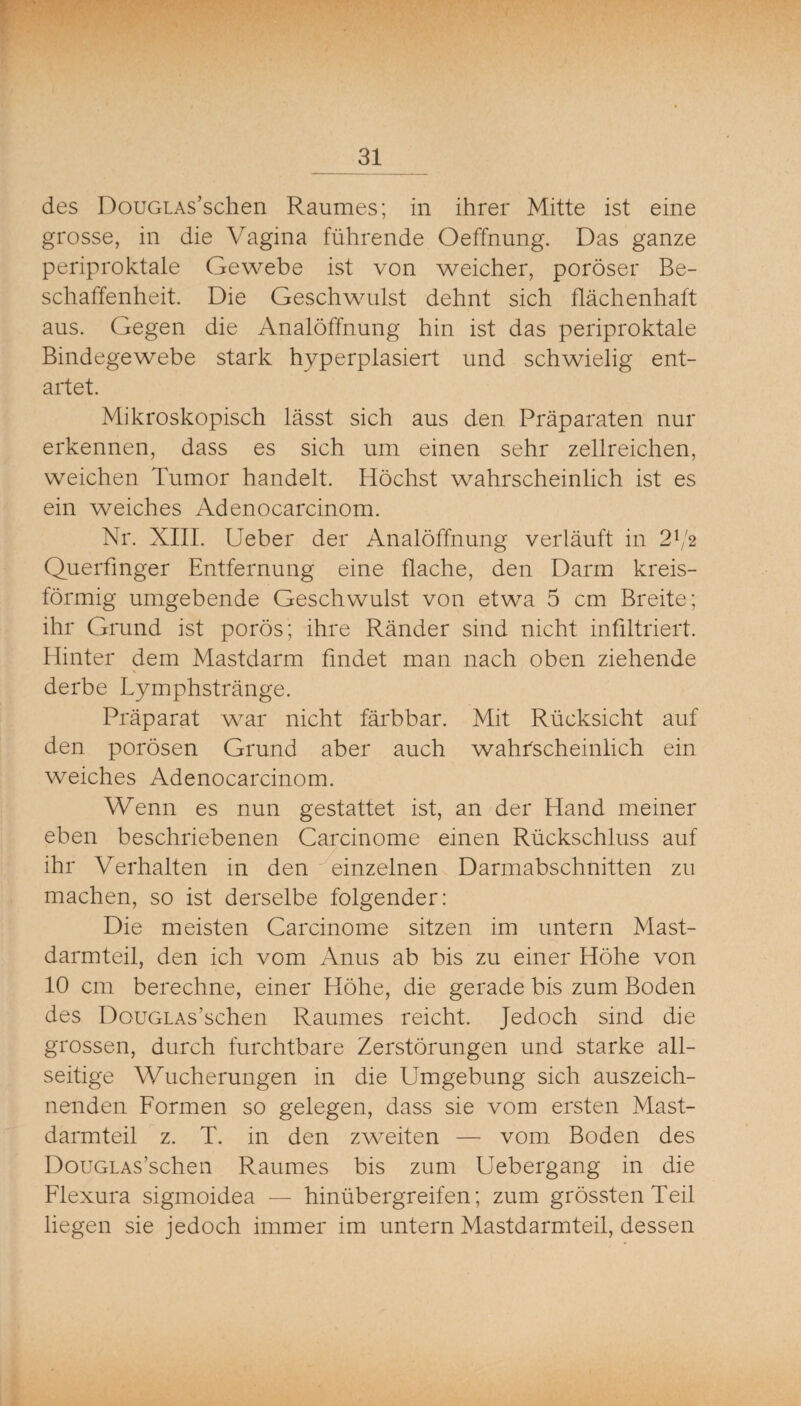 des DouGLAs’schen Raumes; in ihrer Mitte ist eine grosse, in die Vagina führende Oeffnung. Das ganze periproktale Gewebe ist von weicher, poröser Be¬ schaffenheit. Die Geschwulst dehnt sich flächenhaft aus. Gegen die Analöffnung hin ist das periproktale Bindegewebe stark hyperplasiert und schwielig ent¬ artet. Mikroskopisch lässt sich aus den Präparaten nur erkennen, dass es sich um einen sehr zellreichen, weichen Tumor handelt. Höchst wahrscheinlich ist es ein weiches Adenocarcinom. Nr. XIII. lieber der Analöffnung verläuft in 2f'2 Querfmger Entfernung eine flache, den Darm kreis¬ förmig umgebende Geschwulst von etwa 5 cm Breite; ihr Grund ist porös; ihre Ränder sind nicht infiltriert. Hinter dem Mastdarm findet man nach oben ziehende derbe Lymphstränge. Präparat war nicht färbbar. Mit Rücksicht auf den porösen Grund aber auch wahrscheinlich ein weiches Adenocarcinom. Wenn es nun gestattet ist, an der Hand meiner eben beschriebenen Carcinome einen Rückschluss auf ihr Verhalten in den Einzelnen Darmabschnitten zu machen, so ist derselbe folgender: Die meisten Carcinome sitzen im untern Mast- darmteil, den ich vom Anus ab bis zu einer Höhe von 10 cm berechne, einer Höhe, die gerade bis zum Boden des DouGLAs’schen Raumes reicht. Jedoch sind die grossen, durch furchtbare Zerstörungen und starke all¬ seitige Wucherungen in die Umgebung sich auszeich¬ nenden Formen so gelegen, dass sie vom ersten Mast¬ darmteil z. T. in den zweiten — vom Boden des DouGLAs’schen Raumes bis zum Uebergang in die Flexura sigmoidea — hinübergreifen; zum grössten Teil liegen sie jedoch immer im untern Mastdarmteil, dessen