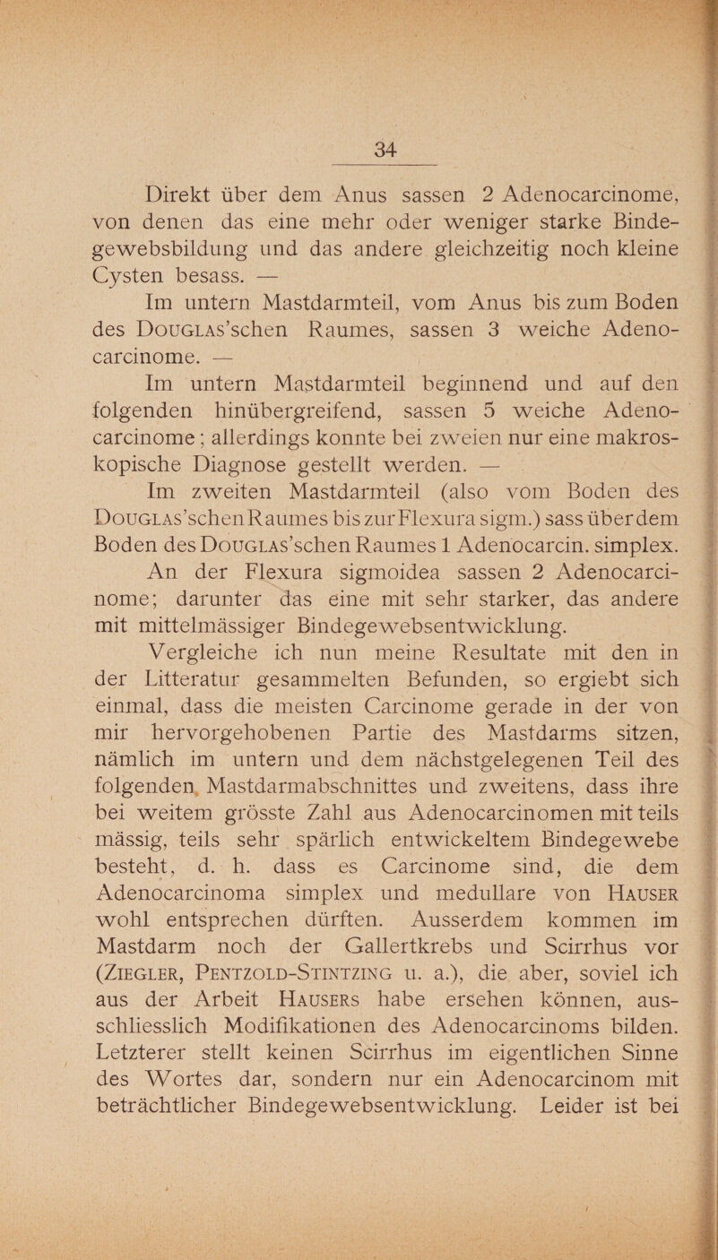 Direkt über dem Anus sassen 2 Adenocarcinome, von denen das eine mehr oder weniger starke Binde¬ gewebsbildung und das andere gleichzeitig noch kleine Cysten besass. — Im untern Mastdarmteil, vom Anus bis zum Boden des DouGLAs’schen Raumes, sassen 3 weiche Adeno- carcinome. — Im untern Mastdarmteil beginnend und auf den folgenden hinübergreifend, sassen 5 weiche Adeno- carcinome; allerdings konnte bei zweien nur eine makros¬ kopische Diagnose gestellt werden. — Im zweiten Mastdarmteil (also vom Boden des DouGLAs’schenRaumes bis zurFlexura sigm.) sass über dem Boden des DouGLAs’schenRaumes 1 Adenocarcin. simplex. An der Flexura sigmoidea sassen 2 Adenocarci- nome; darunter das eine mit sehr starker, das andere mit mittelmässiger Bindegewebsentwicklung. Vergleiche ich nun meine Resultate mit den in der Litteratur gesammelten Befunden, so ergiebt sich einmal, dass die meisten Carcinome gerade in der von mir hervorgehobenen Partie des Mastdarms sitzen, nämlich im untern und dem nächstgelegenen Teil des folgenden, Mastdarmabschnittes und zweitens, dass ihre bei weitem grösste Zahl aus Adenocarcinomen mit teils mässig, teils sehr spärlich entwickeltem Bindegewebe besteht, d. h. dass es Carcinome sind, die dem Adenocarcinoma simplex und medulläre von Hauser wohl entsprechen dürften. Ausserdem kommen im Mastdarm noch der Gallertkrebs und Scirrhus vor (Ziegler, Pentzold-Stintzing u. a.), die aber, soviel ich aus der Arbeit Hausers habe ersehen können, aus¬ schliesslich Modifikationen des Adenocarcinoms bilden. Letzterer stellt keinen Scirrhus im eigentlichen Sinne des Wortes dar, sondern nur ein Adenocarcinom mit beträchtlicher Bindegewebsentwicklung. Leider ist bei