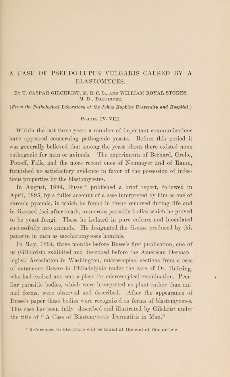 A CASE OF PSEUDO-LUPUS VULOARIS CAUSED BY A BLASTOMYCES. By T. CASPAR GILCHRIST, M. R. C. S., and WILLIAM ROYAL STOKES, M. D., Baltimore. (From the Pathological Laboratory of the Johns Hopkins University and Hospital.) Plates IV-VIII. Within the last three years a number of important communications have appeared concerning pathogenic yeasts. Before this period it was generally believed that among the yeast plants there existed none pathogenic for man or animals. The experiments of Bernard, Grohe, Popoff, Falk, and the more recent ones of Yeumayer and of Baum, furnished no satisfactory evidence in favor of the possession of infec¬ tious properties by the blastomycetes. In August, 1894, Busse * published a brief report, followed in April, 1895, by a fuller account of a case interpreted by him as one of chronic pyaemia, in which he found in tissue removed during life and in diseased foci after death, numerous parasitic bodies which he proved to be yeast fungi. These he isolated in pure culture and inoculated successfully into animals. Tie designated the disease produced by this parasite in man as saccharomycosis hominis. In May, 1894, three months before Busse’s first publication, one of us (Gilchrist) exhibited and described before the American DermaU logical Association in Washington, microscopical sections from a case of cutaneous disease in Philadelphia under the care of Dr. Duhring, who had excised and sent a piece for microscopical examination. Pecu¬ liar parasitic bodies, which were interpreted as plant rather than ani¬ mal forms, were observed and described. After the appearance of Busse’s paper these bodies were recognized as forms of blastomycetes. This case has been fully described and illustrated by Gilchrist under the title of “ A Case of Blastomvcetic Dermatitis in Man.” * References to literature will be found at the end of this article.