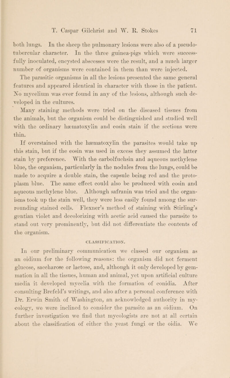both lungs. In the sheep the pulmonary lesions were also of a. pseudo- tubercular character. In the three guinea-pigs which were success¬ fully inoculated, encysted abscesses were the result, and a much larger number of organisms were contained in them than were injected. The parasitic organisms in all the lesions presented the same general features and appeared identical in character with those in the patient. Ho mycelium was ever found in anv of the lesions, although such de- veloped in the cultures. Many staining methods were tried on the diseased tissues from the animals, but the organism could be distinguished and studied well with the ordinary thin. If overstained with the hsematoxylin the parasites would take up this stain, but if the eosin was used in excess they assumed the latter stain by preference. With the carbolfuchsin and aqueous methylene blue, the organism, particularly in the nodules from the lungs, could be made to acquire a double stain, the capsule being red and the proto¬ plasm blue. The same effect could also be produced with eosin and aqueous methylene blue. Although safranin wTas tried and the organ¬ isms took up the stain well, they were less easily found among the sur¬ rounding stained cells. Flexner’s method of staining with Stirling’s gentian violet and decolorizing with acetic acid caused the parasite to stand out very prominently, but did not differentiate the contents of the organism. CLASSIFICATION. In our preliminary communication we classed our organism as an oidium for the following reasons: the organism did not ferment glucose, saccharose or lactose, and, although it only developed by gem¬ mation in all the tissues, human and animal, yet upon artificial culture media it developed mycelia with the formation of conidia. After ■consulting Brefeld’s writings, and also after a personal conference with Dr. Erwin Smith of Washington, an acknowledged authority in my- cologv, we were inclined to consider the parasite as an oidium. On further investigation we find that mycologists are not at all certain about the classification of either the yeast fungi or the oidia. We hsematoxylin and eosin stain if the sections were