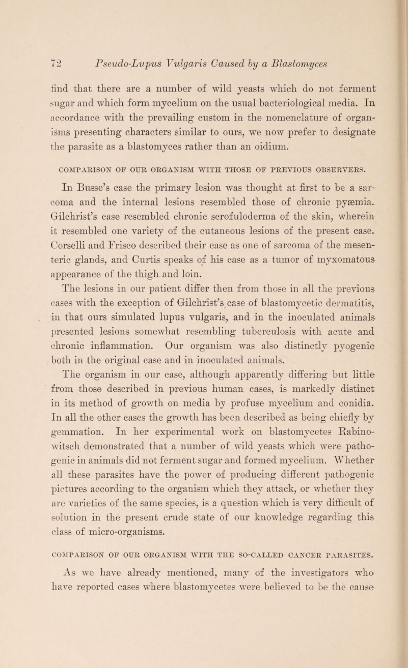 find that there are a number of wild yeasts which do not ferment sugar and which form mycelium on the usual bacteriological media. In accordance with the prevailing custom in the nomenclature of organ¬ isms presenting characters similar to ours, we now prefer to designate the parasite as a blastomyces rather than an oidium. COMPARISON OF OUR ORGANISM WITH THOSE OF PREVIOUS OBSERVERS. In Busse’s case the primary lesion was thought at first to be a sar¬ coma. and the internal lesions resembled those of chronic pyaemia. Gilchrist’s case resembled chronic scrofuloderma of the skin, wherein it resembled one variety of the cutaneous lesions of the present case.. Corselli and Brisco described their case as one of sarcoma of the mesen¬ teric glands, and Curtis speaks of his case as a tumor of myxomatous appearance of the thigh and loin. The lesions in our patient differ then from those in all the previous cases with the exception of Gilchrist’s case of blastomycetic dermatitis, in that ours simulated lupus vulgaris, and in the inoculated animals presented lesions somewhat resembling tuberculosis with acute and chronic inflammation. Our organism was also distinctly pyogenic both in the original case and in inoculated animals. The organism in our case, although apparently differing but little from those described in previous human cases, is markedly distinct in its method of growth on media by profuse mycelium and conidia. In all the other cases the growth has been described as being chiefly by gemmation. In her experimental work on blastomycetes Rabino- witsch demonstrated that a number of wild yeasts which were patho¬ genic in animals did not ferment sugar and formed mycelium. Whether all these parasites have the power of producing different pathogenic pictures according to the organism which they attack, or whether they are varieties of the same species, is a question which is very difficult of solution in the present crude state of our knowledge regarding this class of micro-organisms. COMPARISON OF OUR ORGANISM WITH THE SO-CAELED CANCER PARASITES. As Ave have already mentioned, many of the investigators Avho have reported cases where blastomycetes Avere believed to be the cause