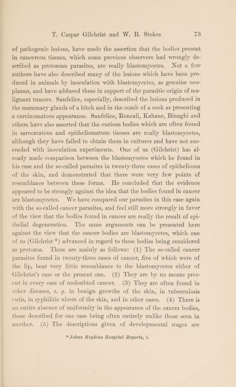 of pathogenic lesions, have made the assertion that the bodies present in cancerous tissues, which some previous observers had wrongly de¬ scribed as protozoan parasites, are really blastomycetes. Rot a few authors have also described many of the lesions which have been pro¬ duced in animals by inoculation with blastomycetes, as genuine neo¬ plasms, and have adduced these in support of the parasitic origin of ma¬ lignant tumors. Sanfelice, especially, described the lesions produced in the mammary glands of a hitch and in the comb of a cock as presenting a carcinomatous appearance. Sanfelice, Roncali, Kaha.ne, Binaghi and others have also asserted that the curious bodies which are often found in sarcomatous and epitheliomatous tissues are really blastomycetes, although they have failed to obtain them in cultures and have not suc¬ ceeded with inoculation experiments. One of us (Gilchrist) has al¬ ready made comparison between the blastomycetes which he found in his case and the so-called parasites in twenty-three cases of epithelioma of the skin, and demonstrated that there were very few points of resemblance between these forms. He concluded that the evidence appeared to be strongly against the idea that the bodies found in cancer are blastomycetes. We have compared our parasites in this case again with the so-called cancer parasites, and feel still more strongly in favor of the vieiv that the bodies found in cancer are really the result of epi¬ thelial degeneration. The same arguments can be presented here against the view that the cancer bodies are blastomycetes, which one of us (Gilchrist *) advanced in regard to these bodies being considered as protozoa. These are mainly as follows: (1) The so-called cancer parasites found in twenty-three cases of cancer, five of which were of the lip, bear very little resemblance to the blastomycetes either of Gilchrist’s case or the present one. (2) They are by no means pres¬ ent in every case of undoubted cancer. (3) They are often found in other diseases, e. g. in benign growths of the skin, in tuberculosis cutis, in syphilitic ulcers of the skin, and in other cases. (4) There is an entire absence of uniformity in the appearance of the cancer bodies, those described for one case being often entirely unlike those seen in another. (5) The descriptions given of developmental stages are * Johns Hopkins Hospital Reports, i.