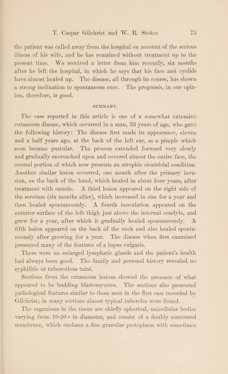 the patient was called away from the hospital on account of the serious illness of his wife, and he has remained without treatment up to the present time. We received a letter from him recently, six months after he left the hospital, in which he says that his face and eyelids have almost healed up. The disease, all through its course, has shown a strong inclination to spontaneous cure. The prognosis, in our opin¬ ion, therefore, is good. SUMMARY. The case reported in this article is one of a somewhat extensive cutaneous disease, which occurred in a man, 33 years of age, who gave the following history: The disease first made its appearance, eleven and a half years ago, at the back of the left ear, as a pimple which soon became pustular. The process extended forward very slowly and gradually encroached upon and covered almost the entire face, the central portion of which now presents an atrophic cicatricial condition. Another similar lesion occurred, one month after the primary inva¬ sion, on the back of the hand, which healed in about four years, after treatment with caustic. A third lesion appeared on the right side of the scrotum (six months after), which increased in size for a year and then healed spontaneously. A fourth inoculation appeared on the anterior surface of the left thigh just above the internal condyle, and grew for a year, after which it gradually healed spontaneously. A fifth lesion appeared on the back of the neck and also healed sponta¬ neously after growing for a year. The disease when first examined presented many of the features of a lupus vulgaris. There were no enlarged lymphatic glands and the patient’s health had always been good. The family and personal history revealed no syphilitic or tuberculous taint. Sections from the cutaneous lesions showed the presence of what appeared to be budding blastomycetes. The sections also presented pathological features similar to those seen in the first case recorded by Gilchrist; in many sections almost typical tubercles were found. The organisms in the tissue are chiefly spherical, unicellular bodies varying from 10-20 v in diameter, and consist of a doubly contoured membrane, which encloses a fine granular protoplasm with sometimes