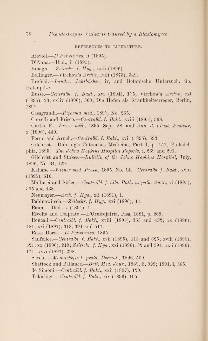 REFERENCES TO LITERATURE. Aievoli.—II Policlinico, ii (1895). D’Anna.—Ibid., ii (1895). Binaghi.—Zeitschr. f. Hyg., xxiii (1896). Bollinger.—Virchow’s Archiv, lviii (1873), 349. Brefeld.—Landw. Jahrbuclier, iv, and Botanische TJntersuch. lib. Hefenpilze. Bnsse.—Centralbl. f. Baht., xvi (1894), 175; Virchow’s Archiv, cxl (1895), 23; cxliv (1896), 360; Die Hefen als Krankheitserreger, Berlin, 1897. Casagrandi.—Riforma med., 1897, Vo. 265. Corselli and Frisco.—Centralbl. f. Baht., xviii (1895), 368. Curtis, F.—Presse med., 1895, Sept. 28, and Ann. d. VInst. Pasteur, x (1896), 449. Fermi and Aruch.—Centralbl. f. Baht., xvii (1895), 593. Gilchrist.—Dnhring’s Cutaneous Medicine, Part I, p. 157, Philadel¬ phia, 1895. The Johns Hophins Hospital Reports, i, 269 and 291. Gilchrist and Stokes.—Bulletin of the Johns Hophins Hospital, July, 1896, Vo. 64, 129. Ivahane.—Wiener med. Presse, 1895, Vo. 14. Centralbl. f. Baht., xviii (1895), 616. Maffucci and Sirleo.—Centralbl. f. allg. Path. u. path. Anat., vi (1895), 305 and 438. Veumayer.—Arch. f. Hyg., xii (1891), 1. Rabinowitsch.—Zeitschr. f. Hyg., xxi (1896), 11. Raum.—Ibid., x (1891), 1. Rivolta and Delprato.—L’Ornitojatria, Pisa, 1881, p. 269. Roncali.—Centralbl. f. Baht., xviii (1895), 353 and 432; xx (1896), 481; xxi (1897), 318, 394 and 517. Rossi Doria.—II Policlinico, 1895. Sanfelice.—Centralbl. f. Baht., xvii (1895), 113 and 625; xviii (1895), 521; xx (1896), 219; Zeitschr. f. Hyg., xxi (1896), 32 and 394; xxii (1896), 171; xxvi (1897), 298. Secclii.—Alonatshefte f. praht. Dermat., 1896, 509. Shattock and Ballance.—Brit, Aled. Jour., 1887, ii, 929; 1891, i, 565. de Simoni.—Centralbl. f. Baht., xxii (1897), 120. Tokishige.—Centralbl. f. Baht., xix (1896), 105.