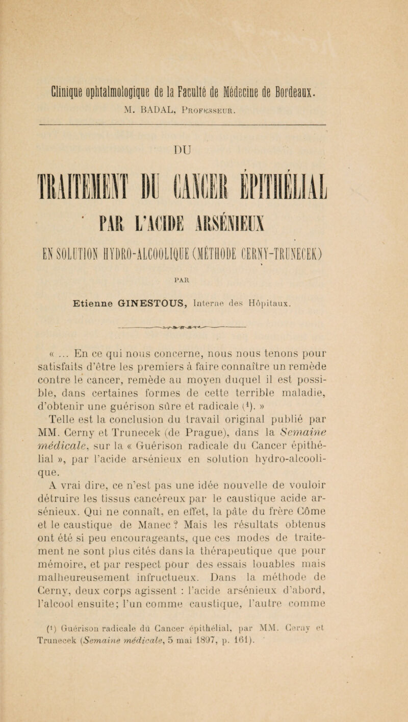 Clinique ophtalmologique de la Faculté de Médecine de Bordeaux. M. BADAL, Professeur. DU PAR Etienne GINESTOUS, Interne des Hôpitaux. « ... En ce qui nous concerne, nous nous tenons pour satisfaits d’être les premiers à faire connaître un remède contre le cancer, remède au moyen duquel il est possi¬ ble, dans certaines formes de cette terrible maladie, d’obtenir une guérison sûre et radicale Q). » Telle est la conclusion du travail original publié par MM. Cerny et Trunecek (de Prague), dans la Semaine médicale, sur la « Guérison radicale du Cancer épithé¬ lial », par l’acide arsénieux en solution hydro-alcooli¬ que. A vrai dire, ce n’est pas une idée nouvelle de vouloir détruire les tissus cancéreux par le caustique acide ar¬ sénieux. Qui ne connaît, en effet, la pâte du frère Corne et le caustique de Manec ? Mais les résultats obtenus ont été si peu encourageants, que ces modes de traite¬ ment ne sont plus cités dans la thérapeutique que pour mémoire, et par respect pour des essais louables mais malheureusement infructueux. Dans la méthode de Cerny, deux corps agissent : l’acide arsénieux d’abord, l’alcool ensuite; l’un comme caustique, l’autre comme p) Guérison radicale dû Cancer épithélial, par MM. Cerny et