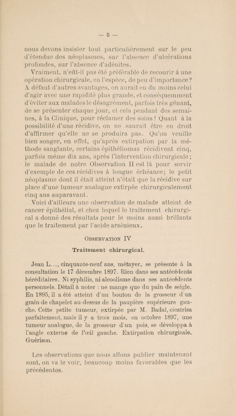 nous devons insister tout particulièrement sur le peu d'étendue des néoplasmes, sur l’absence d’ulcérations profondes, sur l’absence d’adénites. Vraiment, n’eût-il pas été préférable de recourir à une opération chirurgicale, en l’espèce, de peu d’importance? À défaut d’autres avantages, on aurait eu du moins celui d’agir avec une rapidité plus grande, et conséquemment d’éviter aux malades le désagrément, parfois très gênant, de se présenter chaque jour, et cela pendant des semai¬ nes, à la Clinique, pour réclamer des soins ! Quant à la possibilité d’une récidive, on ne saurait être en droit d’affirmer qu’elle ne se produira pas. Qu’on veuille bien songer, en effet, qu’après extirpation par la mé¬ thode sanglante, certains épithéliomas récidivent cinq, parfois même dix ans, après l’intervention chirurgicale; le malade de notre Observation II est là pour servir d’exemple de ces récidives à longue échéance; le petit néoplasme dont il était atteint n’était que la récidive sur place d’une tumeur analogue extirpée chirurgicalement cinq ans auparavant. Voici d’ailleurs une observation de malade atteint de cancer épithélial, et chez lequel le traitement chirurgi¬ cal a donné des résultats pour le moins aussi brillants que le traitement par l’acide arsénieux. Observation IV Traitement chirurgical. Jean L.cinquante-neuf ans, métayer, se présente à la consultation le 17 décembre 1897. Rien dans ses antécédents héréditaires. Ni syphilis, ni alcoolisme dans ses antécédents personnels. Détail à noter : ne mange que du pain de seigle. En 1895, il a été atteint d’un bouton de la grosseur d'un grain de chapelet au-dessus de la paupière supérieure gau¬ che. Cette petite tumeur, extirpée par M. Badal, cicatrisa parfaitement, mais il y a trois mois, en octobre 1897, une tumeur analogue, de la grosseur d’un pois, se développa à l’angle externe de l’œil gauche. Extirpation chirurgicale. Guérison. Les observations que nous allons publier maintenant sont, on va le voir, beaucoup moins favorables que les précédentes.