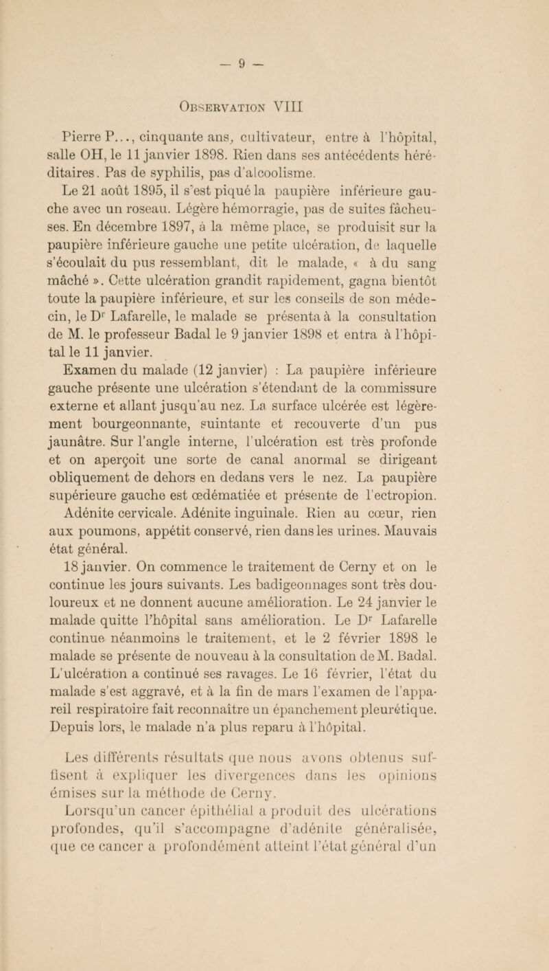 Pierre P.cinquante ans, cultivateur, entre à l’hôpital, salle OH, le 11 janvier 1898. Rien dans ses antécédents héré¬ ditaires. Pas de syphilis, pas d’alcoolisme. Le 21 août 1895, il s'est piqué la paupière inférieure gau¬ che avec un roseau. Légère hémorragie, pas de suites fâcheu¬ ses. En décembre 1897, à la même place, se produisit sur la paupière inférieure gauche une petite ulcération, de laquelle s’écoulait du pus ressemblant, dit le malade, « à du sang mâché ». Cette ulcération grandit rapidement, gagna bientôt toute la paupière inférieure, et sur les conseils de son méde¬ cin, le Dr Lafarelle, le malade se présenta à la consultation de M. le professeur Badal le 9 janvier 1898 et entra à l’hôpi¬ tal le 11 janvier. Examen du malade (12 janvier) : La paupière inférieure gauche présente une ulcération s’étendant de la commissure externe et allant jusqu’au nez. La surface ulcérée est légère¬ ment bourgeonnante, suintante et recouverte d'un pus jaunâtre. Sur l’angle interne, l’ulcération est très profonde et on aperçoit une sorte de canal anormal se dirigeant obliquement de dehors en dedans vers le nez. La paupière supérieure gauche est œdématiée et présente de l’ectropion. Adénite cervicale. Adénite inguinale. Rien au cœur, rien aux poumons, appétit conservé, rien dans les urines. Mauvais état général. 18 janvier. On commence le traitement de Cerny et on le continue les jours suivants. Les badigeonnages sont très dou¬ loureux et ne donnent aucune amélioration. Le 24 janvier le malade quitte l’hôpital sans amélioration. Le Dr Lafarelle continue néanmoins le traitement, et le 2 février 1898 le malade se présente de nouveau à la consultation deM. Badal. L’ulcération a continué ses ravages. Le 16 février, l’état du malade s’est aggravé, et à la fin de mars l’examen de l’appa¬ reil respiratoire fait reconnaître un épanchement pleurétique. Depuis lors, le malade n’a plus reparu à l’hôpital. Les différents résultats que nous avons obtenus suf¬ fisent à expliquer les divergences dans les opinions émises sur la méthode de Cerny. Lorsqu’un cancer épithélial a produit des ulcérations profondes, qu’il s’accompagne d’adénite généralisée, (pie ce cancer a profondément atteint l’état général d’un