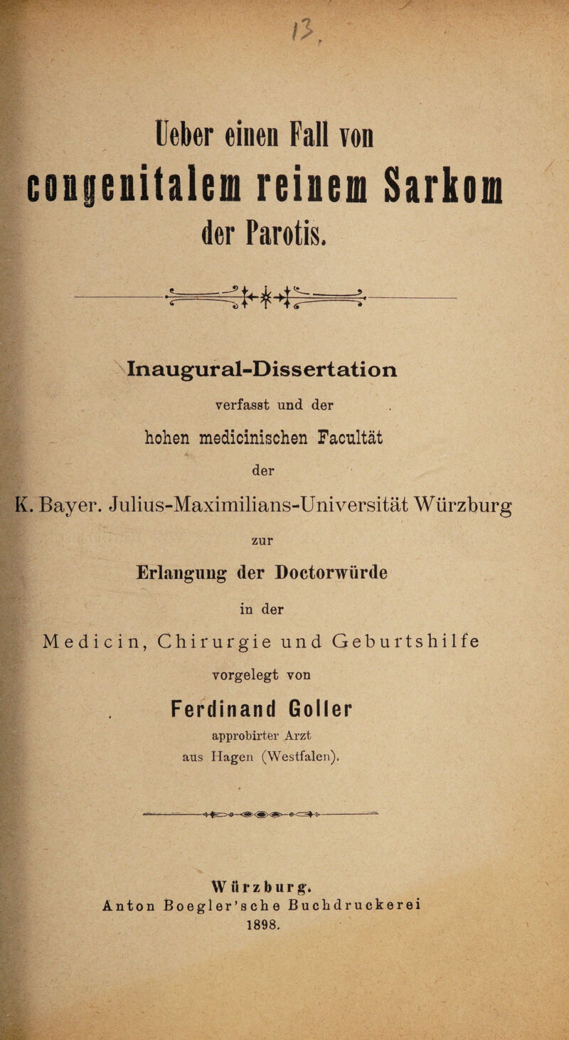 lieber einen Fall von congenitalem reinen Sarkom der Parotis. ->t>=^- Inaugural-Dissertation verfasst und der hohen medicinischen Facultät der K. Bayer. Julius-Maximilians-Universität Würzburg zur Erlangung der Doctorwürde in der Medicin, Chirurgie und Geburtshilfe vorgelegt von Ferdinand Goller approbirter Arzt aus Hagen (Westfalen). W ii r z b u r g* Anton Boegler’sche Buckdruckerei 1898.