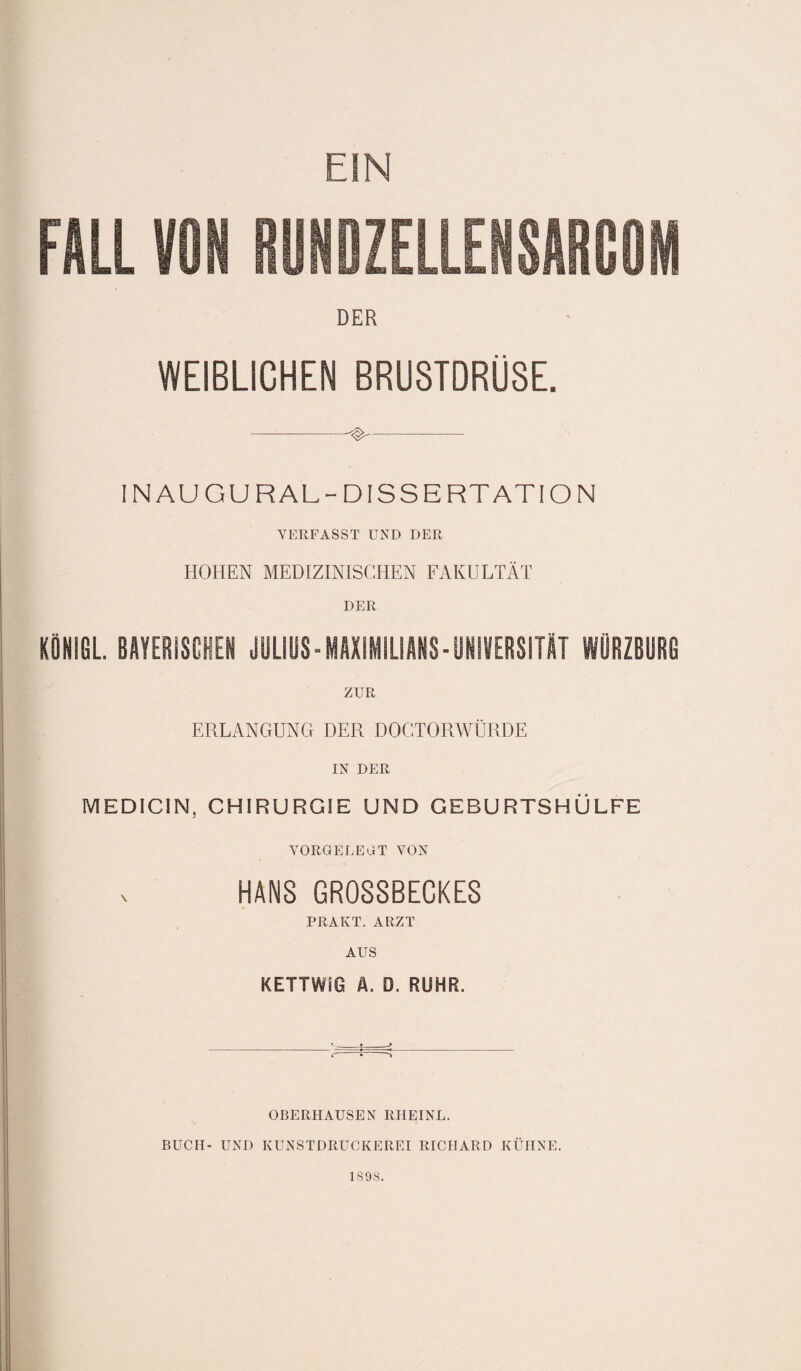 FÜLL 11RUNDZELLENSARCOM DER WEIBLICHEN BRUSTDRÜSE. —-^- IN AU GUR AL-DISSERTATION VERFASST UND DER HOHEN MEDIZINISCHEN FAKULTÄT DER KÖNIGL. BAYERISCHEN JULIUS-MAXIMILIANS-UNIVERSITÄT WURZBURG ZUR ERLANGUNG DER DOGTORWÜRDE IN DER MEDICIN, CHIRURGIE UND GEBURTSHÜLFE VORGELEDT VON HANS GROSSBECKES PRAKT. ARZT AUS KETTWIG Ä. D. RUHR. r-* * OBERHAUSEN RHEINL. BUCH- UND KUNSTDRUCKERET RICHARD KÜHNE. 1898.