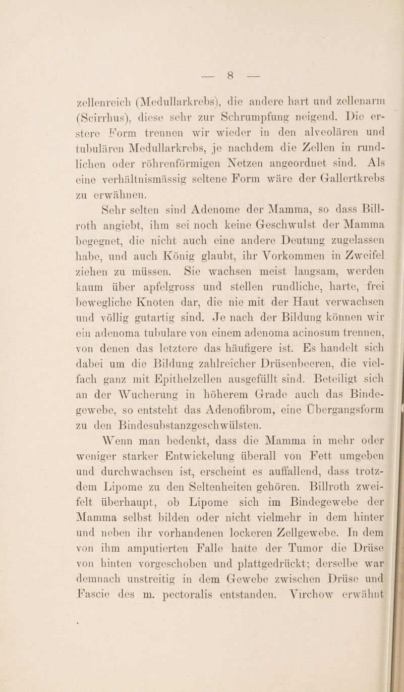 zellenreich (Medu!larkrebs), die andere hart und zellenarm (Scirrhus), diese sehr zur Schrumpfung neigend. Die er- stere Form trennen wir wieder in den alveolären und tubulären Medullarkrebs, je nachdem die Zellen in rund¬ lichen oder röhrenförmigen Netzen angeordnet sind. Als eine verhältnismässig seltene Form wäre der Grallertkrebs zu erwähnen. Sehr selten sind Adenome der Mamma, so dass Bill- roth angiebt, ihm sei noch keine Geschwulst der Mamma begegnet, die nicht auch eine andere Deutung zugelassen habe, und auch König glaubt, ihr Vorkommen in Zweifel ziehen zu müssen. Sie wachsen meist langsam, werden kaum über apfelgross und stellen rundliche, harte, frei bewegliche Knoten dar, die nie mit der Haut verwachsen und völlig gutartig sind. Je nach der Bildung können wir ein adcnoma tubuläre von einem adenoma acinosum trennen, von denen das letztere das häufigere ist. Es handelt sich dabei um die Bildung zahlreicher Drüsenbeeren, die viel¬ fach ganz mit Epithelzellen ausgefüllt sind. Beteiligt sich an der Wucherung in höherem Grade auch das Binde¬ gewebe, so entsteht das Adenofibrom, eine Übergangsform zu den Bindesubstanzgeschwülsten. Wenn man bedenkt, dass die Mamma in mehr oder weniger starker Entwickelung überall von Fett umgeben und durchwachsen ist, erscheint es auffallend, dass trotz¬ dem Lipome zu den Seltenheiten gehören. Billroth zwei¬ felt überhaupt, ob Lipome sich im Bindegewebe der Mamma selbst bilden oder nicht vielmehr in dem hinter und neben ihr vorhandenen lockeren Zellgewebe. In dem von ihm amputierten Falle hatte der Tumor die Drüse von hinten vorgeschoben und plattgedrückt; derselbe war demnach unstreitig in dem Gewebe zwischen Drüse und Fascie des m. pectoralis entstanden. Virchow erwähnt