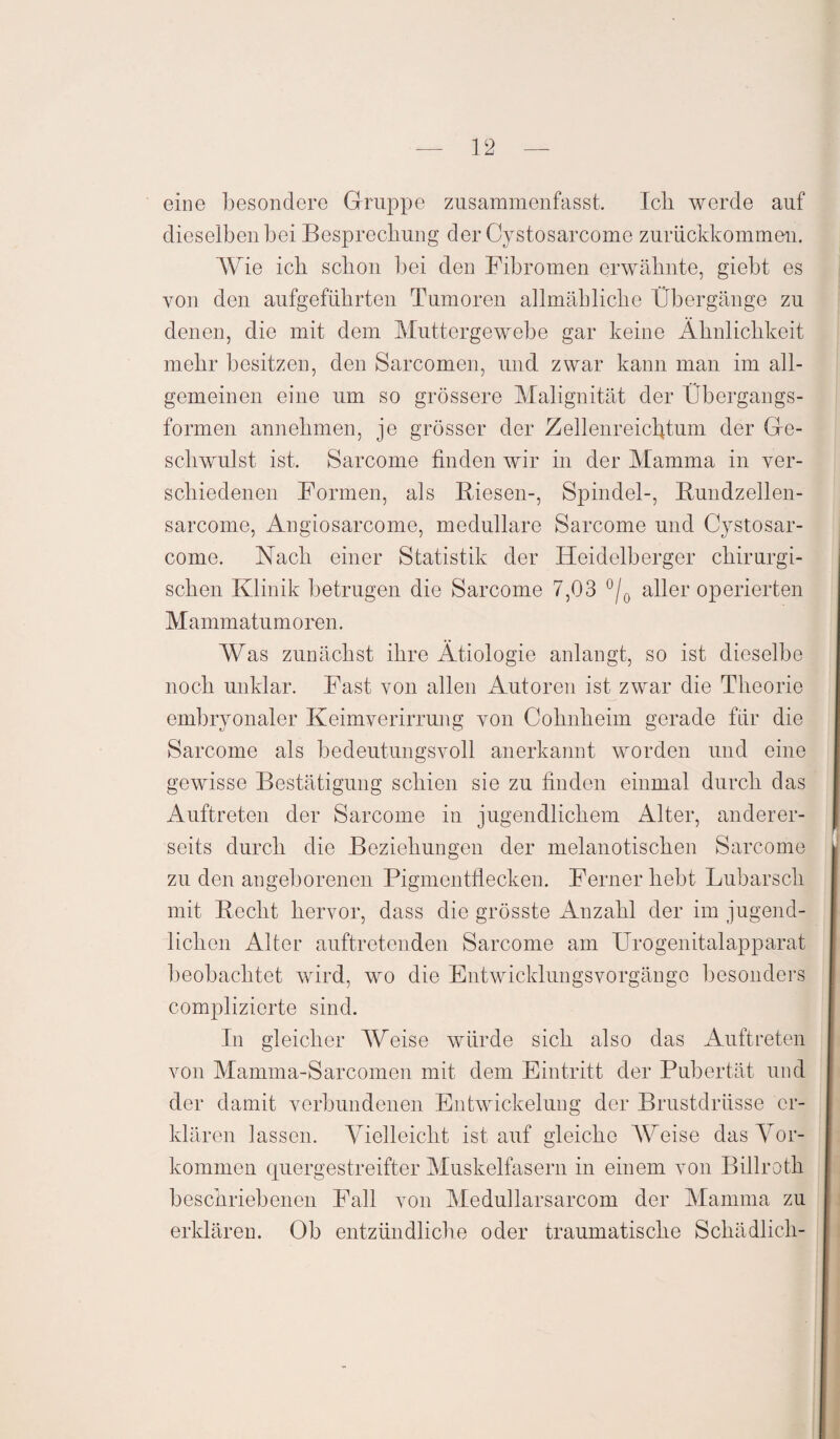 eine besondere Gruppe zusammenfasst. Icli werde auf dieselben bei Besprechung der Cystosarcome zurückkommen. Wie ich schon bei den Fibromen erwähnte, giebt es von den aufgeführten Tumoren allmähliche Übergänge zu denen, die mit dem Muttergewebe gar keine Ähnlichkeit mehr besitzen, den Sarcomen, und zwar kann man im all¬ gemeinen eine um so grössere Malignität der Übergangs¬ formen annehmen, je grösser der Zellenreicbtum der Ge¬ schwulst ist. Sarcome finden wir in der Mamma in ver¬ schiedenen Formen, als Biesen-, Spindel-, Bundzellen- sarcome, Angiosarcome, medulläre Sarcome und Cystosar- come. Nach einer Statistik der Heidelberger chirurgi¬ schen Klinik betrugen die Sarcome 7,03 °/0 aller operierten Mammatumoren. Was zunächst ihre Ätiologie anlangt, so ist dieselbe noch unklar. Fast von allen Autoren ist zwar die Theorie embryonaler Keimverirrung von Cohnheim gerade für die Sarcome als bedeutungsvoll anerkannt worden und eine gewisse Bestätigung schien sie zu finden einmal durch das Auftreten der Sarcome in jugendlichem Alter, anderer¬ seits durch die Beziehungen der melanotischen Sarcome zu den angeborenen Pigmentflecken. Ferner hebt Lubarsch mit Beeilt hervor, dass die grösste iknzahl der im jugend¬ lichen Alter auftretenden Sarcome am Urogenitalapparat beobachtet wird, wo die Entwicklungsvorgänge besonders complizierte sind. In gleicher Weise würde sich also das Auftreten von Mamma-Sarcomcn mit dem Eintritt der Pubertät und der damit verbundenen Entwickelung der Brustdrüsse er¬ klären lassen. Vielleicht ist auf gleiche AVeise das Vor- kommen quergestreifter Muskelfasern in einem von Billroth beschriebenen Fall von Medullarsarcom der Mamma zu erklären. Ob entzündliche oder traumatische Schädlich-