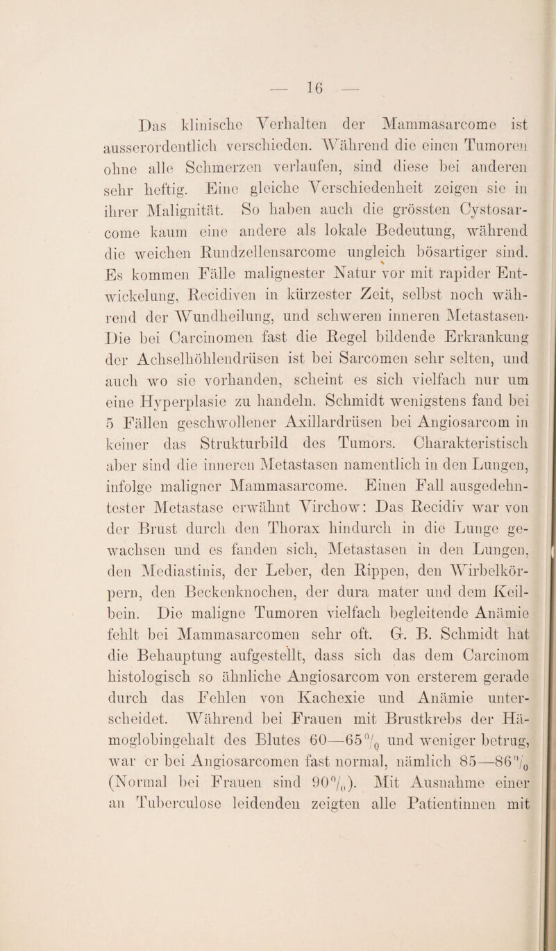 Das klinische Verhalten der Mammasarcome ist ausserordentlich verschieden. Während die einen Tumoren ohne alle Schmerzen verlaufen, sind diese bei anderen sehr heftig. Eine gleiche Verschiedenheit zeigen sie in ihrer Malignität. So haben auch die grössten Cystosar- come kaum eine andere als lokale Bedeutung, während die weichen Rundzellensarcome ungleich bösartiger sind. Es kommen Fälle malignester Natur vor mit rapider Ent¬ wickelung, Becidiven in kürzester Zeit, selbst noch wäh¬ rend der Wundheilung, und schweren inneren Metastasen* Die bei Carcinomen fast die Regel bildende Erkrankung der Achselhöhlendrüsen ist bei Sarcomen sehr selten, und auch wo sie vorhanden, scheint es sich vielfach nur um eine Hyperplasie zu handeln. Schmidt wenigstens fand bei 5 Fällen geschwollener Axillardrüsen bei Angiosarcom in keiner das Strukturbild des Tumors. Charakteristisch aber sind die inneren Metastasen namentlich in den Lungen, infolge maligner Mammasarcome. Einen Fall ausgedehn¬ tester Metastase erwähnt Virchow: Das Recidiv war von der Brust durch den Thorax hindurch in die Lunge ge¬ wachsen und es fanden sich, Metastasen in den Lungen, den Mediastinis, der Leber, den Rippen, den Wirbelkör¬ pern, den Beckenknochen, der dura mater und dem Keil¬ bein. Die maligne Tumoren vielfach begleitende Anämie fehlt bei Mammasarcomen sehr oft. Gr. B. Schmidt hat die Behauptung aufgestellt, dass sich das dem Carcinom histologisch so ähnliche Angiosarcom von ersterem gerade durch das Fehlen von Kachexie und Anämie unter¬ scheidet, Während bei Frauen mit Brustkrebs der Hä¬ moglobingehalt des Blutes 60—65°/0 und weniger betrag, war er bei Angiosarcomen fast normal, nämlich 85—86/0 (Normal bei Frauen sind 90°/0). Mit Ausnahme einer an Tuberculose leidenden zeigten alle Patientinnen mit