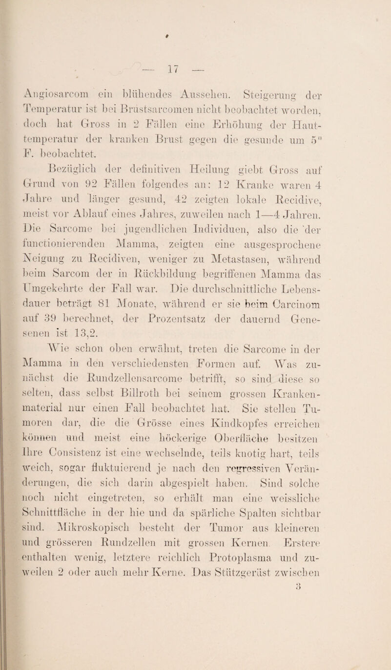 17 — Angiosarcom ein blüliendes Ausselien. Steigerung der Temperatur ist bei Brustsarcomen nicht beobachtet worden, doch hat Gross in 2 Fällen eine Erhöhung der Haut¬ temperatur der kranken Brust gegen die gesunde um 5 F. beobachtet. Bezüglich der definitiven Heilung giebt Gross auf Grund von 92 Fällen folgendes an: 12 Kranke waren 4 Jahre und länger gesund, 42 zeigten lokale Recidive, meist vor Ablauf eines Jahres, zuweilen nach 1—4 Jahren. Die Sarcome bei jugendlichen Individuen, also die 'der functionierenden Mamma, zeigten eine ausgesprochene Neigung zu Recidiven, weniger zu Metastasen, während beim Sarcom der in Rückbildung begriffenen Mamma das Umgekehrte der Fall war. Die durchschnittliche Lebens¬ dauer beträgt 81 Monate, während er sie beim Carcinom auf 39 berechnet, der Prozentsatz der dauernd Gene¬ senen ist 13,2. Wie schon oben erwähnt, treten die Sarcome in der Mamma in den verschiedensten Formen auf. Was zu¬ nächst die Rundzellen sarcome betrifft, so sind diese so selten, dass selbst Billroth bei seinem grossen Kranken¬ material nur einen Fall beobachtet hat. Sie stellen Tu¬ moren dar, die die Grösse eines Kindkopfes erreichen können und meist eine höckerige Oberfläche besitzen Ihre Consistenz ist eine wechselnde, teils knotig hart, teils weich, sogar fluktuierend je nach den regressiven Verän¬ derungen, die sich darin abgespielt haben. Sind solche noch nicht eingetreten, so erhält man eine weissliche Schnittfläche in der hie und da spärliche Spalten sichtbar sind. Mikroskopisch besteht der Tumor aus kleineren und grösseren Rundzellen mit grossen Kernen. Erstere enthalten wenig, letztere reichlich Protoplasma und zu¬ weilen 2 oder auch mehr Kerne. Das Stiitzgerüst zwischen