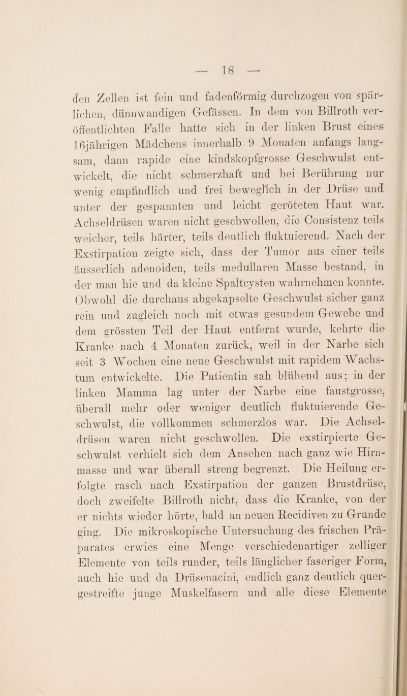 den Zellen ist fein und fadenförmig durchzogen von spär¬ lichen, dünnwandigen Gefässen. In dem von Billroth ver¬ öffentlichten Falle hatte sich in der linken Brust eines 16jährigen Mädchens innerhalb 9 Monaten anfangs lang¬ sam, dann rapide eine kindskopfgrosse Geschwulst ent¬ wickelt, die nicht schmerzhaft und hei Berührung nur wenig empfindlich und frei beweglich in der Drüse und unter der gespannten und leicht geröteten Haut war. Achseldrüsen waren nicht geschwollen, die Consistenz teils weicher, teils härter, teils deutlich fluktuierend. Nach der Exstirpation zeigte sich, dass der Tumor aus einer teils äusserlich adenoiden, teils medullären Masse bestand, in der man hie und da kleine Spaltcysten wahrnehmen konnte. Obwohl die durchaus abgekapselte Geschwulst sicher ganz rein und zugleich noch mit etwas gesundem Gewebe und dem grössten Teil der Haut entfernt wurde, kehrte die Kranke nach 4 Monaten zurück, weil in der Narbe sich seit 3 Wochen eine neue Geschwulst mit rapidem Wachs¬ tum entwickelte. Die Patientin sah blühend aus; in der linken Mamma lag unter der Narbe eine faustgrosse, überall mehr oder weniger deutlich fluktuierende Ge¬ schwulst, die vollkommen schmerzlos war. Die ikclisel- drüsen waren nicht geschwollen. Die exstirpierte Ge¬ schwulst verhielt sich dem Ansehen nach ganz wie Hirn¬ masse und war überall streng begrenzt. Die Heilung er¬ folgte rasch nach Exstirpation der ganzen Brustdrüse, doch zweifelte Billroth nicht, dass die Kranke, von der er nichts wieder hörte, bald an neuen Recidiven zu Grunde ging. Die mikroskopische Untersuchung des frischen Prä¬ parates erwies eine Menge verschiedenartiger zeitiger Elemente von teils runder, teils länglicher faseriger Form, auch hie und da Drüsenacini, endlich ganz deutlich quer¬ gestreifte junge Muskelfasern und alle diese Elemente