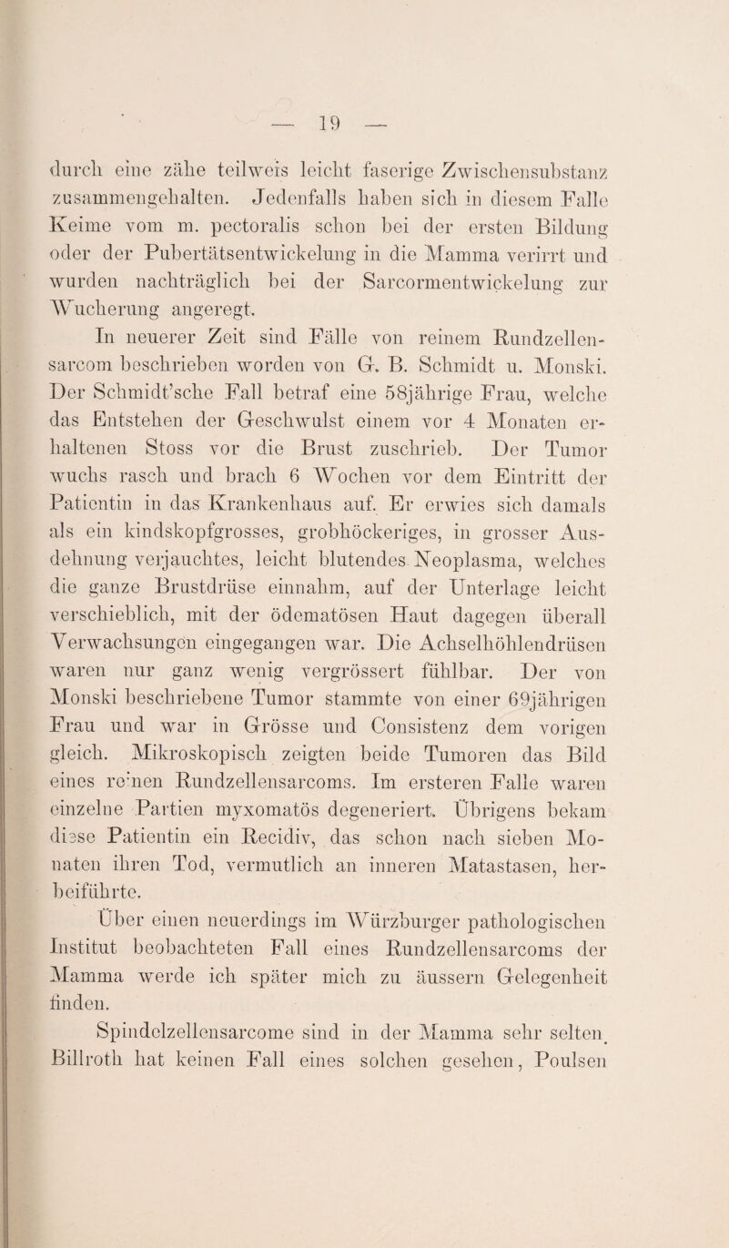 durch eine zähe teilweis leicht faserige Zwischensubstanz zusammen geh alten. Jedenfalls haben sich in diesem Falle Keime vom m. pectoralis schon bei der ersten Bildung oder der Pubertätsentwickelung in die Mamma verirrt und wurden nachträglich bei der Sarcormentwickelung zur Wucherung angeregt. In neuerer Zeit sind Fälle von reinem Rundzellen- sarcom beschrieben worden von Gr. B. Schmidt u. Monski. Der Schmidt’sche Fall betraf eine 58jährige Frau, welche das Entstehen der Geschwulst einem vor 4 Monaten er¬ haltenen Stoss vor die Brust zuschrieb. Der Tumor wuchs rasch und brach 6 Wochen vor dem Eintritt der Patientin in das Krankenhaus auf. Er erwies sich damals als ein kindskopfgrosses, grobhöckeriges, in grosser Aus¬ dehnung verjauchtes, leicht blutendes-Neoplasma, welches die ganze Brustdrüse einnahm, auf der Unterlage leicht verschieblich, mit der ödematösen Haut dagegen überall Verwachsungen eingegangen war. Die Achselhöhlendrüsen waren nur ganz wenig vergrössert fühlbar. Der von Monski beschriebene Tumor stammte von einer 69jährigen Frau und war in Grösse und Consistenz dem vorigen gleich. Mikroskopisch zeigten beide Tumoren das Bild eines reinen Rundzellensarcoms. Im ersteren Falle waren einzelne Partien myxomatös degeneriert. Übrigens bekam diese Patientin ein Recidiv, das schon nach sieben Mo¬ naten ihren Tod, vermutlich an inneren Matastasen, her¬ beiführte. Über einen neuerdings im Würzburger pathologischen Institut beobachteten Fall eines Rundzellensarcoms der Mamma werde ich später mich zu äussern Gelegenheit finden. Spindolzellensarcome sind in der Mamma sehr selten. Billroth hat keinen Fall eines solchen gesehen, Poulsen