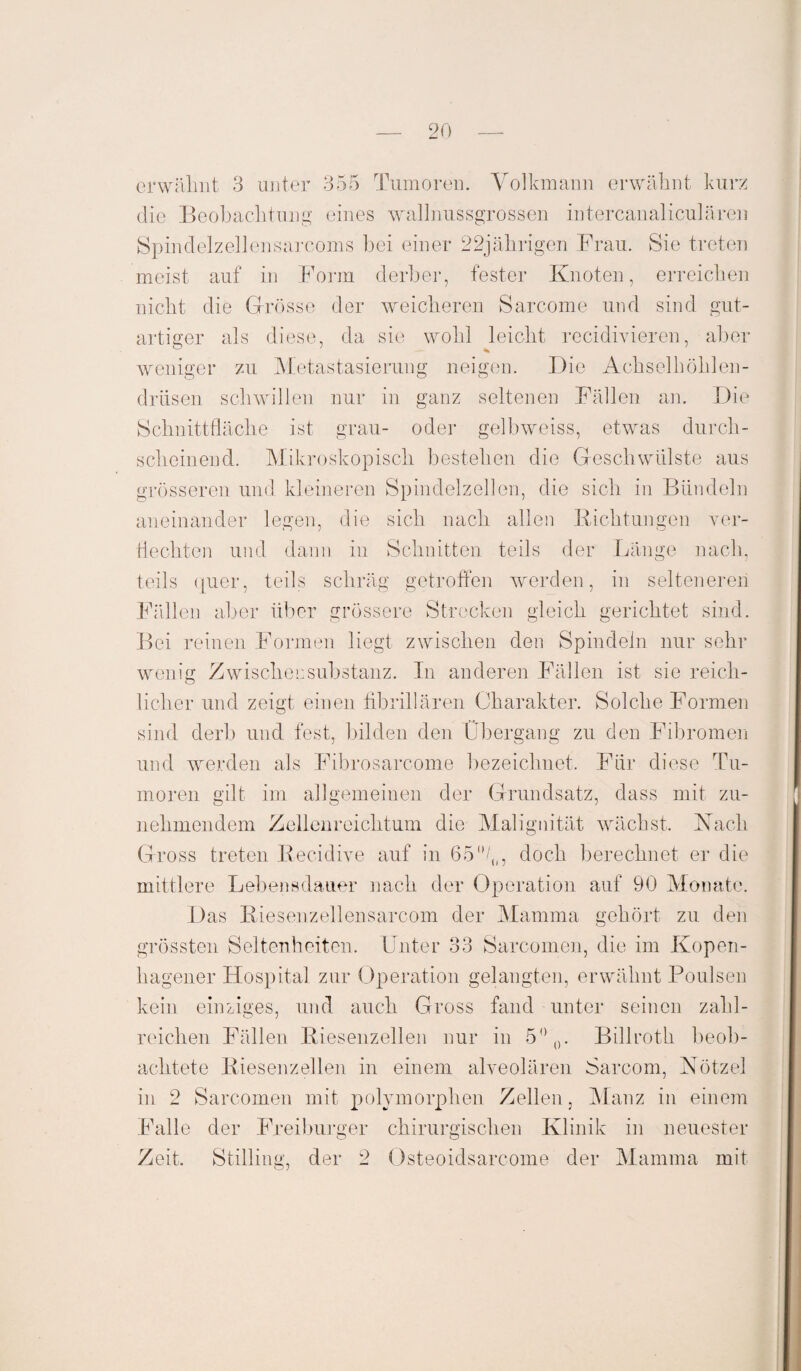 erwähnt 3 unter 355 Tumoren. Volkmann erwähnt kurz die Beobachtung eines wallnussgrossen intercanaliculären Spindelzellensarcoms bei einer 22jährigen Frau. Sie treten meist auf in Form derber, fester Knoten, erreichen nicht die Grösse der weicheren Sarcome und sind gut¬ artiger als diese, da sie wohl leicht rccidivieren, aber weniger zu Metastasierung neigen. Die Achsel höhlen- drüsen schwülen nur in ganz seltenen Fällen an. Die Schnittfläche ist grau- oder gelbweiss, etwas durch¬ scheinend. Mikroskopisch bestehen die Geschwülste aus grösseren und kleineren Spindelzellen, die sich in Bündeln aneinander legen, die sich nach allen Richtungen ver¬ flechten und dann in Schnitten teils der Länge nach, teils quer, teils schräg getroffen werden, in selteneren Fällen aber über grössere Strecken gleich gerichtet sind. Bei reinen Formen liegt zwischen den Spindeln nur sehr wenig Zwischensubstanz. In anderen Fällen ist sie reich¬ licher und zeigt einen fibrillären Charakter. Solche Formen sind derb und fest, bilden den Übergang zu den Fibromen und werden als Fibrosarcome bezeichnet. Für diese Tu¬ moren gilt im allgemeinen der Grundsatz, dass mit zu¬ nehmendem Zellenreichtum die Malignität wächst. Xach Gross treten Recidive auf in 65 °/0, doch berechnet er die mittlere Lebensdauer nach der Operation auf 90 Monate. Das Riesenzellensarcom der Mamma gehört zu den grössten Seltenheiten. Unter 33 Sarcomen, die im Kopen- hageuer Hospital zur Operation gelangten, erwähnt Poulsen kein einziges, und auch Gross fand unter seinen zahl¬ reichen Fällen Riesenzellen nur in 5°0. Billroth beob¬ achtete Riesenzellen in einem alveolären Sarcom, Nötzel in 2 Sarcomen mit polymorphen Zellen, Manz in einem Falle der Freiburger chirurgischen Klinik in neuester Zeit. Stilling, der 2 Osteoidsarcome der Mamma mit