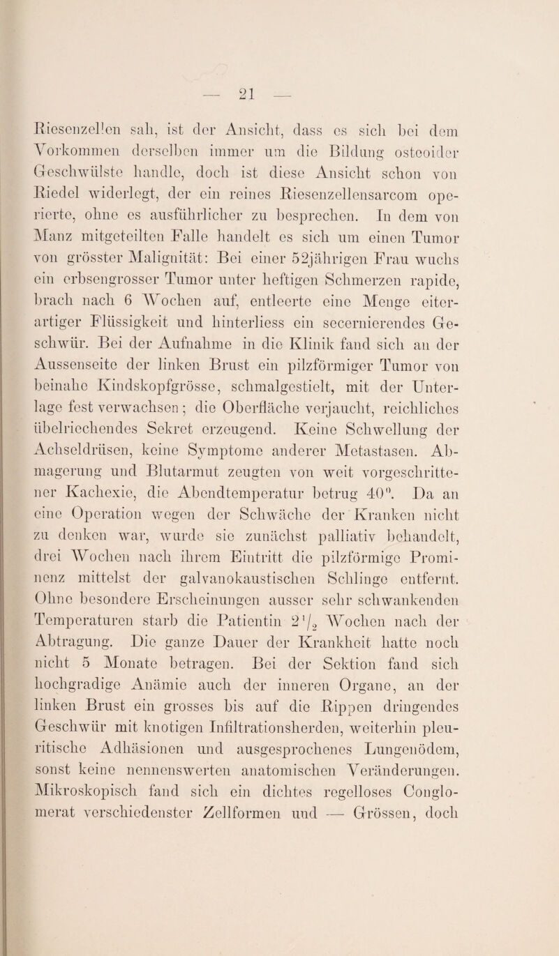 Riesenzellen sah, ist der Ansicht, dass es sich hei dem Vorkommen derselben immer um die Bildung osteoider Geschwülste handle, doch ist diese Ansicht schon von Biedel widerlegt, der ein reines Riesenzellensarcom ope¬ rierte, ohne es ausführlicher zu besprechen. In dem von Manz mitgeteilten Falle handelt es sich um einen Tumor von grösster Malignität: Bei einer 52jährigen Frau wuchs ein erbsengrosser Tumor unter heftigen Schmerzen rapide, brach nach 6 Wochen auf, entleerte eine Menge eiter¬ artiger Flüssigkeit und hinterliess ein secernierendes Ge¬ schwür. Bei der Aufnahme in die Klinik fand sich an der Aussenseite der linken Brust ein pilzförmiger Tumor von beinahe Kindskopfgrösse, schmalgestielt, mit der Unter¬ lage fest verwachsen ; die Oberfläche verjaucht, reichliches übelriechendes Sekret erzeugend. Keine Schwellung der Achseldrüsen, keine Symptome anderer Metastasen. Ab¬ magerung und Blutarmut zeugten von weit vorgeschritte¬ ner Kachexie, die Abendtemperatur betrug 40°. Da an eine Operation wegen der Schwäche der Kranken nicht zu denken war, wurde sic zunächst palliativ behandelt, drei Wochen nach ihrem Eintritt die pilzförmige Promi¬ nenz mittelst der galvanokaustischen Schlinge entfernt. Ohne besondere Erscheinungen ausser sehr schwankenden Temperaturen starb die Patientin 21/2 Wochen nach der Abtragung. Die ganze Dauer der Krankheit hatte noch nicht 5 Monate betragen. Bei der Sektion fand sich hochgradige Anämie auch der inneren Organe, an der linken Brust ein grosses bis auf die Rippen dringendes Geschwür mit knotigen Infiltrationsherden, weiterhin pleu- ritische Adhäsionen und ausgesprochenes Lungenödem, sonst keine nennenswerten anatomischen Veränderungen. Mikroskopisch fand sich ein dichtes regelloses Gonglo¬ merat verschiedenster Zellformen und — Grössen, doch