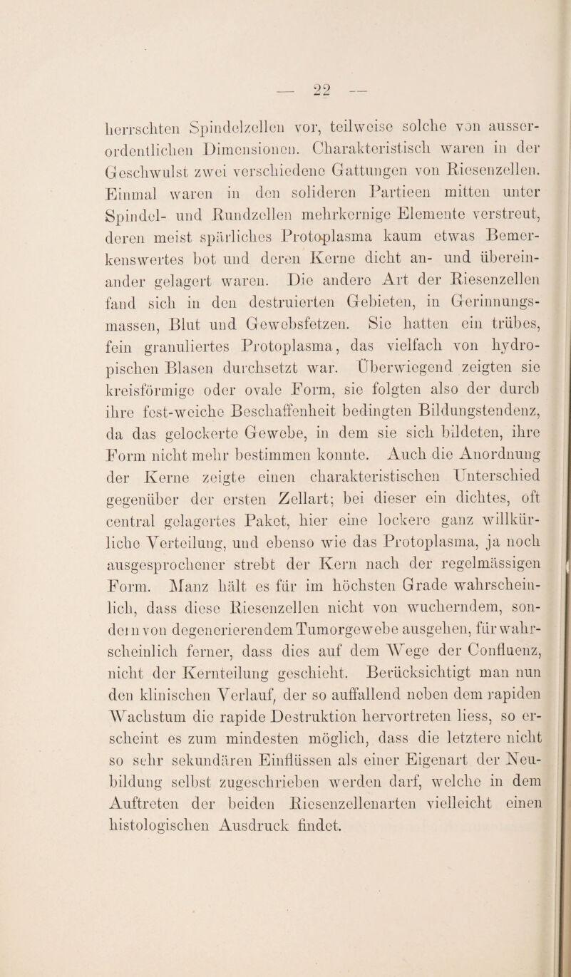 _ 99_ herrschten Spindelzellen vor, teilweise solche von ausser¬ ordentlichen Dimensionen. Charakteristisch waren in der Geschwulst zwei verschiedene Gattungen von Riesenzellen. Einmal waren in den solideren Partieen mitten unter Spindel- und Rundzellen mehrkernige Elemente verstreut, deren meist spärliches Protoplasma kaum etwas Bemer¬ kenswertes hot und deren Kerne dicht an- und überein¬ ander gelagert waren. Die andere Art der Riesenzellen fand sich in den destruierten Gebieten, in Gerinnungs¬ massen, Blut und Gcwcbsfetzen. Sie hatten ein trübes, fein granuliertes Protoplasma, das vielfach von hydro- pischen Blasen durchsetzt war. Überwiegend zeigten sie kreisförmige oder ovale Form, sie folgten also der durch ihre fest-weiche Beschaffenheit bedingten Bildungstendenz, da das gelockerte Gewebe, in dem sie sich bildeten, ihre Form nicht mehr bestimmen konnte. Auch die Anordnung der Kerne zeigte einen charakteristischen Unterschied gegenüber der ersten Zellart; bei dieser ein dichtes, oft central gelagertes Paket, hier eine lockere ganz willkür¬ liche Verteilung, und ebenso wie das Protoplasma, ja noch ausgesprochener strebt der Kern nach der regelmässigen Form. Manz hält es für im höchsten Grade wahrschein¬ lich, dass diese Riesenzellen nicht von wucherndem, son¬ dern von degenerierendem Tumorgewebe ausgehen, für wahr¬ scheinlich ferner, dass dies auf dem Wege der Confluenz, nicht der Kernteilung geschieht. Berücksichtigt man nun den klinischen Verlauf, der so auffallend neben dem rapiden Wachstum die rapide Destruktion hervortreten liess, so er¬ scheint es zum mindesten möglich, dass die letztere nicht so sehr sekundären Einflüssen als einer Eigenart der Neu¬ bildung selbst zugeschrieben werden darf, welche in dem Auftreten der beiden Riesenzellenarten vielleicht einen histologischen Ausdruck findet.