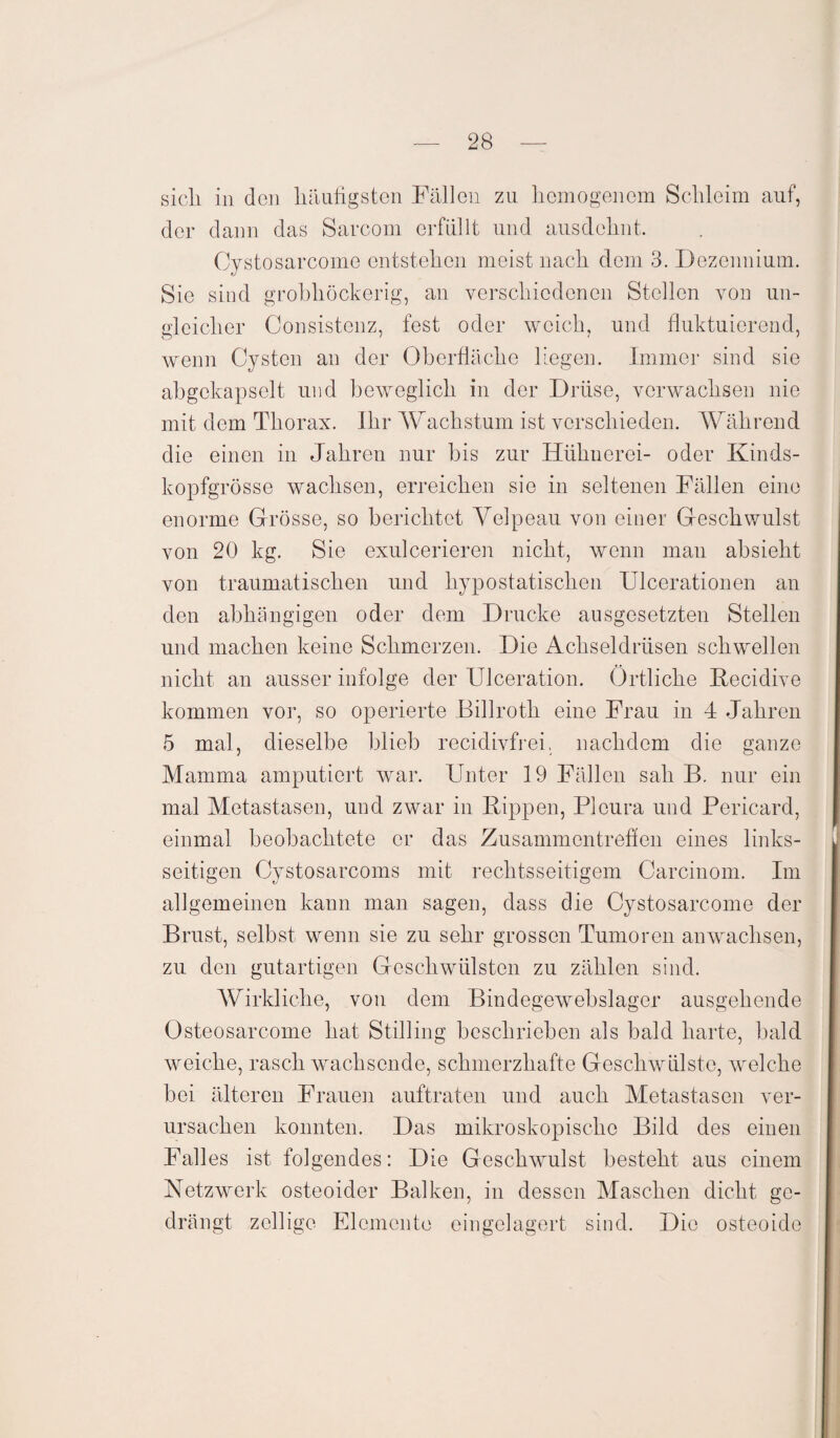 sich in den häufigsten Fällen zu homogenem Schleim auf, der dann das Sarcom erfüllt und ausdchnt, Oystosarcome entstehen meist nach dem 3. Dezennium. Sie sind grobhöckerig, an verschiedenen Stellen von un¬ gleicher Consistenz, fest oder weich, und fluktuierend, wenn Cysten an der Oberfläche liegen. Immer sind sie abgckapselt und beweglich in der Drüse, verwachsen nie mit dem Thorax. Ihr kVachstum ist verschieden. Während die einen in Jahren nur bis zur Hühnerei- oder Kinds¬ kopfgrösse wachsen, erreichen sie in seltenen Fällen eine enorme Grösse, so berichtet Velpeau von einer Geschwulst von 20 kg. Sie exulcerieren nicht, wenn man absieht von traumatischen und hypostatischen Ulcerationen an den abhängigen oder dem Drucke ausgesetzten Stellen und machen keine Schmerzen. Die Achseldrüsen schwellen nicht an ausser infolge der Ulceration. Örtliche Recidive kommen vor, so operierte Billroth eine Frau in 4 Jahren 5 mal, dieselbe blieb recidivfrei, nachdem die ganze Mamma amputiert war. Unter 19 Fällen sah B. nur ein mal Metastasen, und zwar in Rippen, Pleura und Pericard, einmal beobachtete er das Zusammentreffen eines links¬ seitigen Cystosarcoms mit rechtsseitigem Carcinom. Im allgemeinen kann man sagen, dass die Oystosarcome der Brust, selbst wenn sie zu sehr grossen Tumoren anwachsen, zu den gutartigen Geschwülsten zu zählen sind. Wirkliche, von dem Bindegewebslager ausgehende Östeosarcome hat Stilling beschrieben als bald harte, bald weiche, rasch wachsende, schmerzhafte Geschwülste, wrelche bei älteren Frauen auftraten und auch Metastasen ver¬ ursachen konnten. Das mikroskopische Bild des einen Falles ist folgendes: Die Geschwulst besteht aus einem Netzwerk osteoider Balken, in dessen Maschen dicht ge¬ drängt zellige Elemente eingelagert sind. Die osteoide