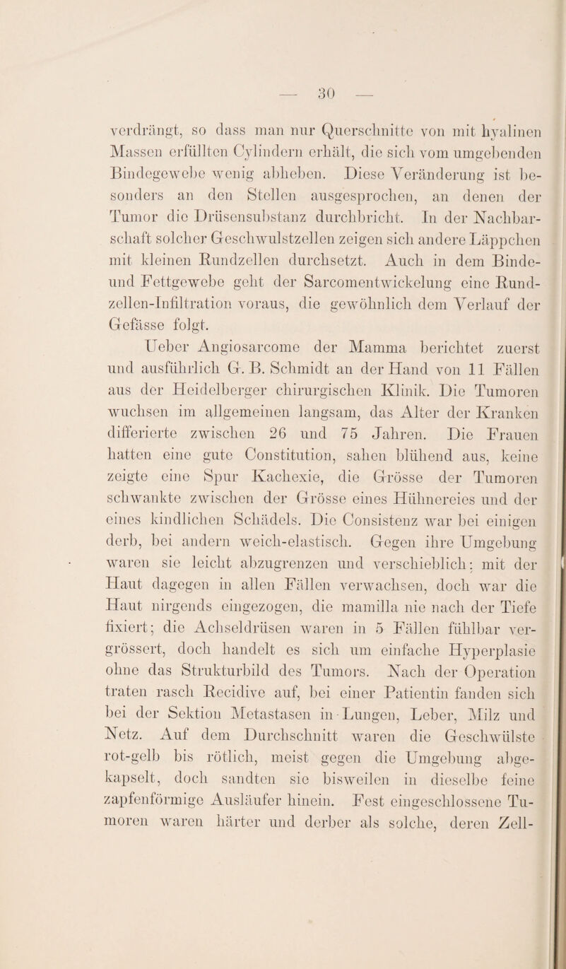 verdrängt, so dass man nur Querschnitte von mit hyalinen Massen erfüllten Cyl indem erhält, die sich vom umgebenden Bindegewebe wenig abheben. Diese Veränderung ist be¬ sonders an den Stellen ausgesprochen, an denen der Tumor die Drüsensubstanz durchbricht. In der Nachbar¬ schaft solcher Geschwulstzellen zeigen sich andere Läppchen mit Meinen Bundzellen durchsetzt. Auch in dem Binde- und Fettgewebe geht der SarcomentWickelung eine Bund¬ zellen-Infiltration voraus, die gewöhnlich dem Verlauf der Gefässe folgt. Ueber Angiosarcome der Mamma berichtet zuerst und ausführlich G. B. Schmidt an der Hand von 11 Fällen aus der Heidelberger chirurgischen Klinik. Die Tumoren wuchsen im allgemeinen langsam, das Alter der Kranken differierte zwischen 26 und 75 Jahren. Die Frauen hatten eine gute Constitution, sahen blühend aus, keine zeigte eine Spur Kachexie, die Grösse der Tumoren schwankte zwischen der Grösse eines Hühnereies und der eines kindlichen Schädels. Die Consistenz war bei einigen derb, bei andern weicli-elastisch. Gegen ihre Umgebung waren sie leicht abzugrenzen und verschieblich: mit der Haut dagegen in allen Fällen verwachsen, doch war die Haut nirgends eingezogen, die mamilla nie nach der Tiefe fixiert; die Achseldrüsen waren in 5 Fällen fühlbar ver- grössert, doch handelt es sich um einfache Hyperplasie ohne das Strukturbild des Tumors. Nach der Operation traten rasch Becidive auf, bei einer Patientin fanden sich bei der Sektion Metastasen in-Lungen, Leber, Milz und Netz. Auf dem Durchschnitt waren die Geschwülste rot-gelb bis rötlich, meist gegen die Umgebung abge¬ kapselt, doch sandten sie bisweilen in dieselbe feine zapfenförmige Ausläufer hinein. Fest eingeschlossene Tu¬ moren waren härter und derber als solche, deren Zell-
