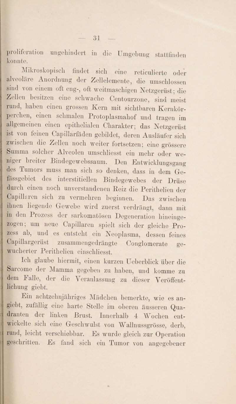 tvt Ol proliforation ungehindert in die Umgebung stattfinden konnte. Mikroskopisch findet sich eine reticulierte oder alveoläre Anordnung der Zellelemente, die umschlossen sind von einem oft eng-, oft weitmaschigen Netzgerüst; die Zellen besitzen eine schwache Oentourzone, sind meist mnd, haben einen grossen Kern mit sichtbaren Kernkör¬ perchen, einen schmalen Protoplasmahof und tragen im allgemeinen einen epithelialen Charakter; das Netzgerüst ist von feinen Cap illarfaden gebildet, deren Ausläufer sich zwischen die Zellen noch weiter fortsetzen; eine grössere I Summa solcher Alveolen umschliesst ein mehr oder we¬ niger breiter Pindegewebssaum. Pen .Entwicklungsgang des Tumors muss man sich so denken, dass in dem Ge- fässgebiet des interstitiellen Bindegewebes der Drüse I durch einen noch unverstandenen Beiz die Perithelien der Gapillaien sich zu vermehren beginnen. Pas zwischen ihnen liegende Gewebe wird zuerst verdrängt, dann mit in den Prozess der sarkomatösen Degeneration hineinge¬ zogen; um neue Capillaren spielt sich der gleiche Pro- 3 zess ab, und es entsteht ein Neoplasma, dessen feines Capillargerüst zusammengedrängte Conglomorate ge- ^ wucherten Perithelien einschliesst. Ich glaube hiermit, einen kurzen Ueberblick über die Saicome der Mamma gegeben zu haben, und komme zu 3 dem Falle, der die Veranlassung zu dieser Veröffent¬ lichung giebt. Ein achtzehnjähriges Mädchen bemerkte, wie es an- | giebt, zufällig eine harte Stelle im oberen äusseren Qua- i di anten der linken Brust. Innerhalb 4 Wehen ent¬ wickelte sich eine Geschwulst von Wallnussgrösse, derb, rund, leicht verschiebbar. Es wurde gleich zur Operation geschritten. Es fand sich ein Tumor von angegebener