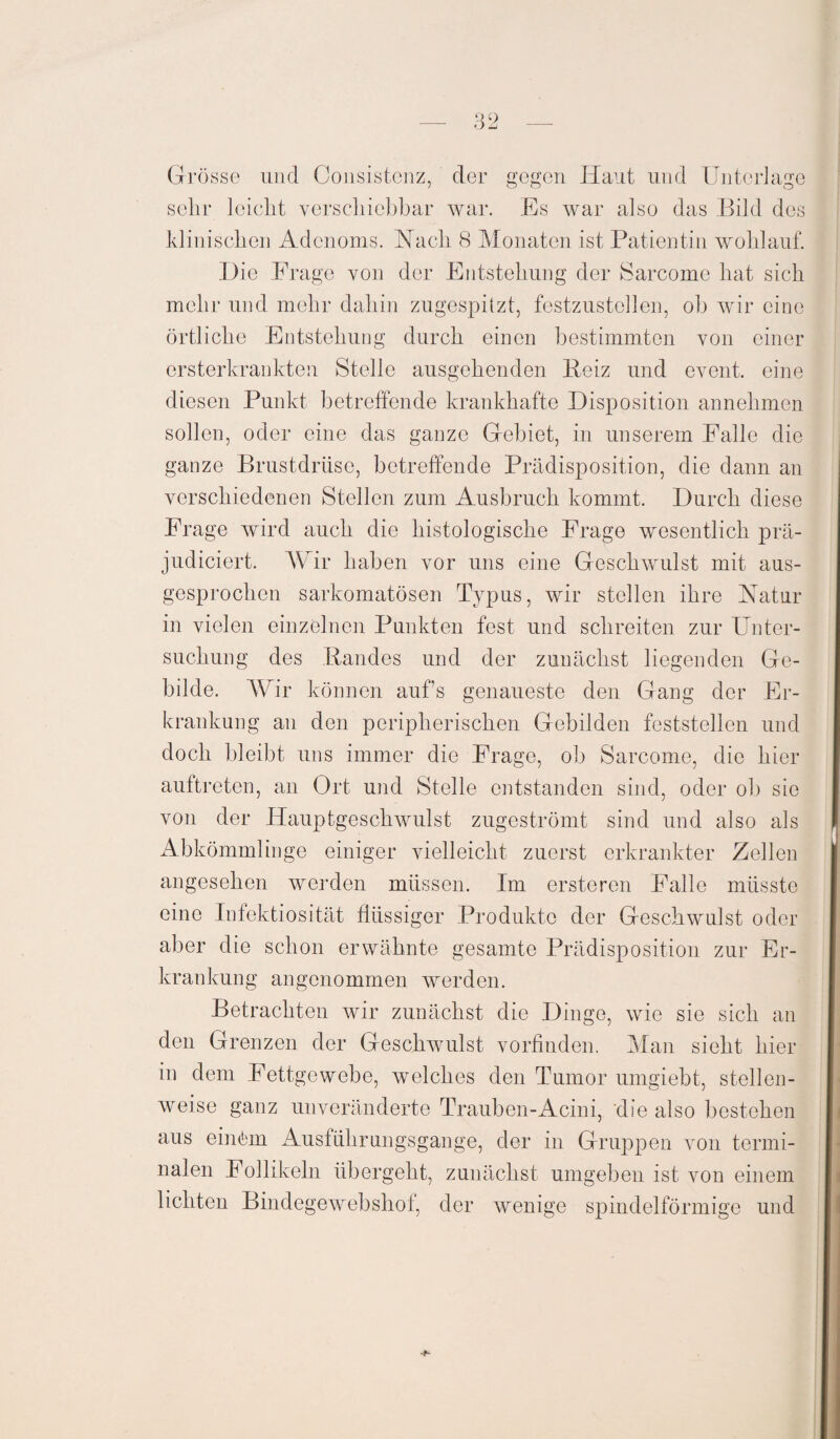 Grösse und Consistcnz, der gegen Haut lind Unterlage sehr leicht verschiebbar war. Es war also das Bild des klinischen Adenoms. Nach 8 Monaten ist Patientin wohlauf. Hie Frage von der Entstehung der Sarcome hat sich mehr und mehr dahin zugespitzt, festzustellen, ob wir eine örtliche Entstehung durch einen bestimmten von einer ersterkrankten Stelle ausgehenden Beiz und event. eine diesen Punkt betreffende krankhafte Disposition annehmen sollen, oder eine das ganze Gebiet, in unserem Falle die ganze Brustdrüse, betreffende Prädisposition, die dann an verschiedenen Stellen zum Ausbruch kommt. Durch diese Frage wird auch die histologische Frage wesentlich prä- judiciert. Wir haben vor uns eine Geschwulst mit aus¬ gesprochen sarkomatösen Typus, wir stellen ihre Natur in vielen einzelnen Punkten fest und schreiten zur Unter¬ suchung des Bandes und der zunächst liegenden Ge¬ bilde. Wir können aufs genaueste den Gang der Er¬ krankung an den peripherischen Gebilden feststellen und doch bleibt uns immer die Frage, ob Sarcome, die hier auftreten, an Ort und Stelle entstanden sind, oder ob sie von der Hauptgeschwulst zugeströmt sind und also als Abkömmlinge einiger vielleicht zuerst erkrankter Zellen angesehen werden müssen. Im ersteren Falle müsste eine Infektiosität flüssiger Produkte der Geschwulst oder aber die schon erwähnte gesamte Prädisposition zur Er¬ krankung angenommen werden. Betrachten wir zunächst die Dinge, wie sie sich an den Grenzen der Geschwulst vorfinden. Man sieht hier in dem Fettgewebe, welches den Tumor umgiebt, stellen¬ weise ganz unveränderte Trauben-Acini, die also bestehen aus einöm Ausführungsgange, der in Gruppen von termi¬ nalen Follikeln übergeht, zunächst umgeben ist von einem lichten Bindegewebshoi, der wenige spindelförmige und