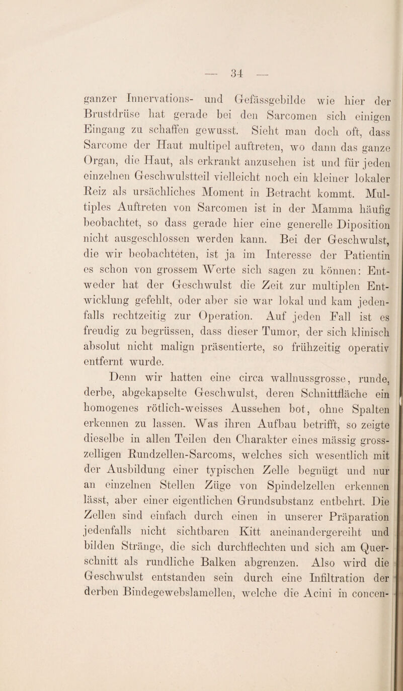 ganzer Innervations- und Gefässgebilde wie hier der Brustdrüse hat gerade bei den Sarcomen sich einigen Eingang zu schaffen gewusst. Sieht mau doch oft, dass Sarcome der Haut multipel aultreten, wo dann das ganze Organ, die Haut, als erkrankt anzusehen ist und für jeden einzelnen Geschwulstteil vielleicht noch ein kleiner lokaler Reiz als ursächliches Moment in Betracht kommt. Mul¬ tiples Auftreten von Sarcomen ist in der Mamma häufig beobachtet, so dass gerade hier eine generelle Diposition nicht ausgeschlossen werden kann. Bei der Geschwulst, die wir beobachteten, ist ja im Interesse der Patientin es schon von grossem Werte sich sagen zu können: Ent¬ weder hat der Geschwulst die Zeit zur multiplen Ent¬ wicklung gefehlt, oder aber sie war lokal und kam jeden¬ falls rechtzeitig zur Operation. Auf jeden Fall ist es freudig zu begrüssen, dass dieser Tumor, der sich klinisch absolut nicht malign präsentierte, so frühzeitig operativ entfernt wurde. Denn wir hatten eine circa wallnussgrosse, runde, derbe, abgekapselte Geschwulst, deren Schnittfläche ein homogenes rötlich-weisses Aussehen bot, ohne Spalten erkennen zu lassen. Was ihren Aufbau betrifft, so zeigte dieselbe in allen Teilen den Charakter eines mässig gross- zeiligen Rundzellen-Sarcoms, welches sich wesentlich mit der Ausbildung einer typischen Zelle begnügt und nur an einzelnen Stellen Züge von Spindelzellen erkennen lässt, aber einer eigentlichen Grundsubstanz entbehrt. Die Zellen sind einfach durch einen in unserer Präparation jedenfalls nicht sichtbaren Kitt aneinandergereiht und bilden Stränge, die sich durchflechten und sich am Quer¬ schnitt als rundliche Balken abgrenzen. Also wird die Geschwulst entstanden sein durch eine Infiltration der derben Bindegewebslamellen, welche die Acini in concen-